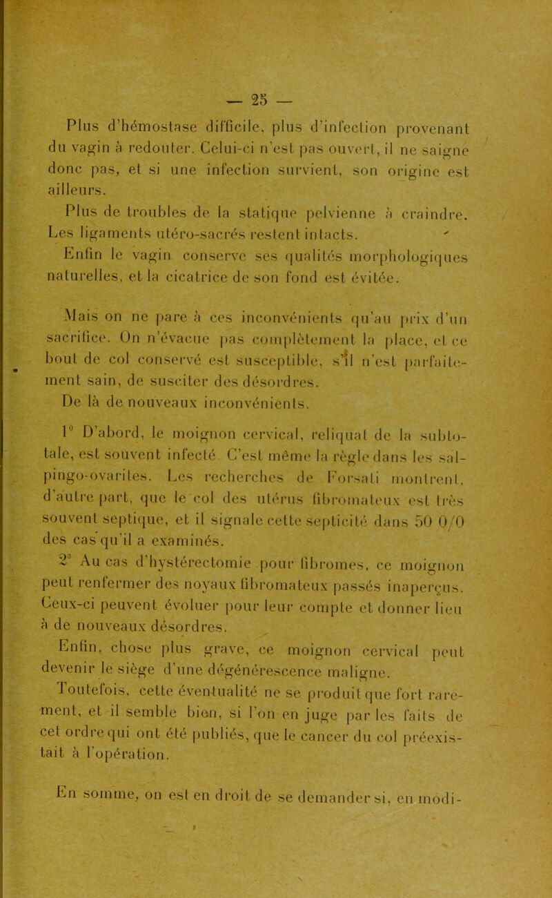 Plus d’hémostase difficile, plus d’infection provenant du vagin à redouter. Celui-ci n’est pas ouvert, il ne saigne donc pas, et si une infection survient, son origine est ailleurs. Plus de troubles de la statique pelvienne à craindre. Les ligaments utéro-sacrés restent intacts. Enfin le vagin conserve ses qualités morphologiques naturelles, et la cicatrice de son fond est évitée. Mais on ne pare à ces inconvénients fju’au j)rix d’un sacrifice. On n’évacue pas coiu()lèteinent la place, et ce bout de col conservé est suscc|)tible, s’*l n’est parfailc,- ment sain, de susciter des désordres. De là de nouveau.x inconvénients. P D’abord, le moignon cervical, relicjuat de la subto- tale, est souvent infecté. C’est même la règle dans les sal- jiingo-ovariles. Les l'echerches de b’orsati nionlrenl, d autre part, que le col des utérus tibromalc'u.x (‘st li'ès souvent septique, et il signale celte septicité dans 50 0/0 des cas qu’il a examinés. 2 Au cas d hystérectomie jjour fibromes, ce moignon peut renfermer des noyaux fibromateux passés inaperçus. Ceux-ci peuvent évoluer pour leur compte et donner lieu à de nouveaux désordres. Enfin, chose plus grave, ce moignon cervical peut devenir le siège d’une dégénérescence malio-ne. Toutefois, cette éventualité ne se produit que fort rare- ment, et il semble bion, si Ton en juge parles faits de cet ordre qui ont été |)ubliés, (jue le cancer du col préexis- tait à l’opération. En somme, on est en droit de se demander si, en modi-