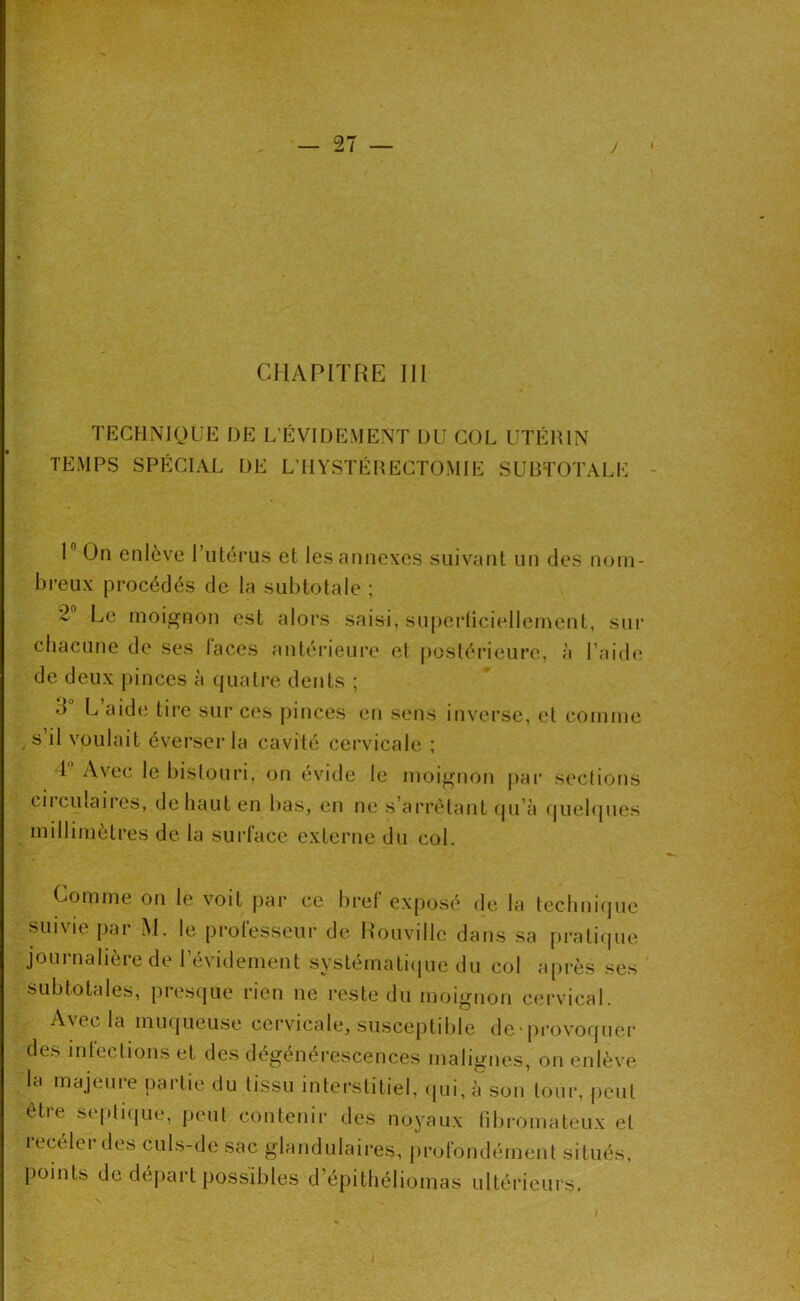 CHAPITRE III TECHNIQUE DE L’ÉVIDEMENT DU COL UTÉRIN TEMPS SPÉCIAL DE L’HYSTÉRECTOMIE SURTOTALE 1” On enlève l’utérus et les annexes suivant un des nom- breux procédés de la subtotale ; 2“ Le moignon est alors saisi, superliciellement, sui' chacune de ses laces antérieui'e et postérieure, à l’aid(; de deux pinces à quatre dents ; 3 L aid(î tire sur ces pinces en sens itiverse, et comme ^ s il voulait éverser la cavité cervicale ; 1 Avec le bistouri, on evide le moignon pai’ sections cil ciliaires, déliant en bas, en ne s’arrêtant ipi’à f|uelques millimètres de la suidace externe du col. Comme on le voit par ce bref exposé de la teclmifjue suivie par M. le professeur de Houville dans sa pratiipie journalière de l’évidement systématiijue du col après ses subtotales, presiiue rien ne reste du moignon cervical. A\ecla miKjueuse cervicale, susceptible de'pi'ovoquer des infections et des dégénérescences malignes, on enlève la majeure partie du tissu interstitiel, (pii, à son tour, peut être septique, peut contenir des noyaux libromateux et receler des culs-de sac glandulaires, profondément situés, points de départ possibles d’épithéliomas ultérieurs.