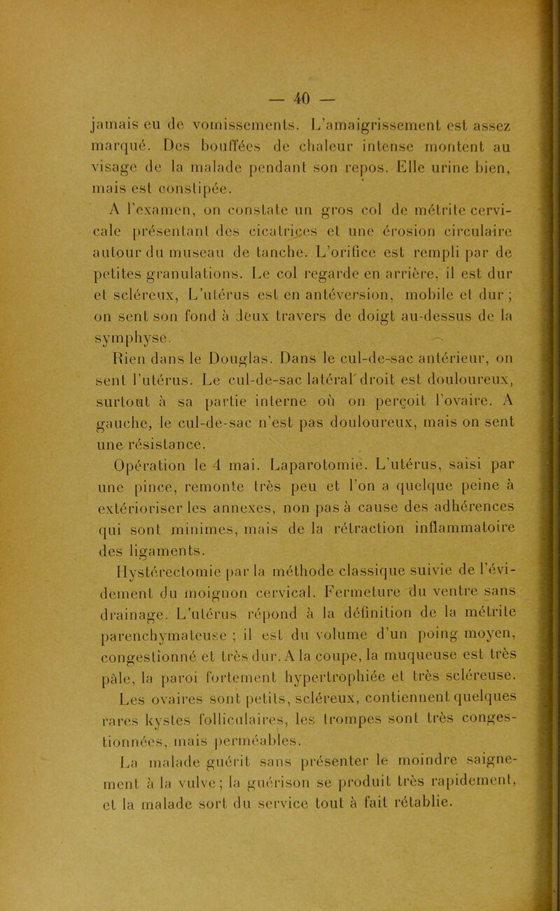 jamais cai de vomissements. L’amaigrissement est assez marqué. Des bouffées de clialeur intense montent au visage de la malade pendant son repos. Elle urine bien, ^ • mais est eonslipée. A l’examen, on constate un gros col de métrite cervi- cale [u’ésentanl des cicatrices et une éi'osion circulaire autour du museau de tanche. L’orifice est rempli par de jietites gi*anulations. Le col regarde en arrière, il est dur et scléreux, L’utérus est en antéversion, mobile et dur ; on sent son fond à deux travers de doigt au-dessus de la symphyse. --- Rien dans le Douglas. Dans le cul-de-sac antérieur, on sent l’utérus. Le cul-de-sac latéraldroit est douloureux, surtout à sa partie interne où on perçoit l’ovaire. A gauche, le cul-de-sac n’est pas douloureux, mais on sent une résistance. Opération le 4 mai. Laparotomie. L’utérus, saisi par une pince, remonte très peu et l’on a quelque peine à extérioriser les annexes, non pas à cause des adhérences qui sont minimes, mais de la rétraction inflammatoire des ligaments. Hystérectomie par la méthode classique suivie de l’évi- dement du inoignon cervical. Fermeture du ventre sans drainage. L’utérus répond à la définition de la métrite parenchymateuse ; il est du volume d’un poing moyen, congestionné et très dur. A la coupe, la muqueuse est très pâle, la paroi fortement hypertrophiée et très scléreuse. Les ovaires sont petits, scléreux, contiennent quelques rares kystes folliculaires, les trompes sont très conges- tionnées, mais perméables. La malade guérit sans présenter le moindre saigne- ment à la vulve; la guérison se produit très ra[)idement, et la malade sort du service tout à fait rétablie.