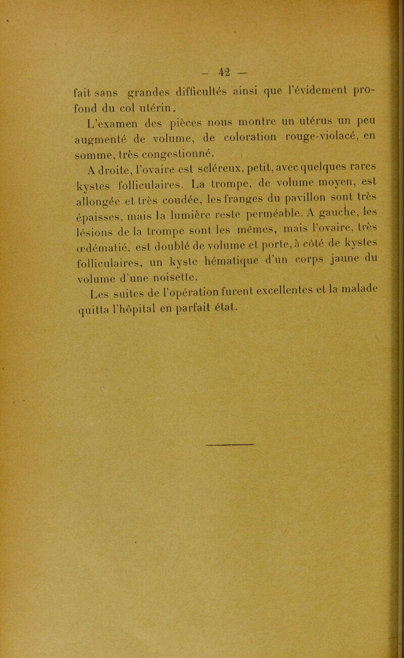 fait sans grandes difficullés ainsi que l’évidement pro- fond du col utérin. L’examen des pièces nous montre un utérus un peu augmenté de volume, de coloration rouge-violacé, en somme, très congestionné. A droite, l’ovaire est scléreux, petit, avec quelques rares kystes folliculaires. La trompe, de volume moyen, est allongée et très coudée, les franges du pavillon sont très épaisses, mais la lumière reste perméable. A gauche, les lésions de la trompe sont les mêmes, mais 1 ovaire, très œdématié, est doublé de volume et porte, à côté de kystes folliculaires, un kyste hématique d’un corps jaune du volume d’une noisette. Les suites de l’opération furent excellentes et la malade quitta l’hôpital en parfait état.