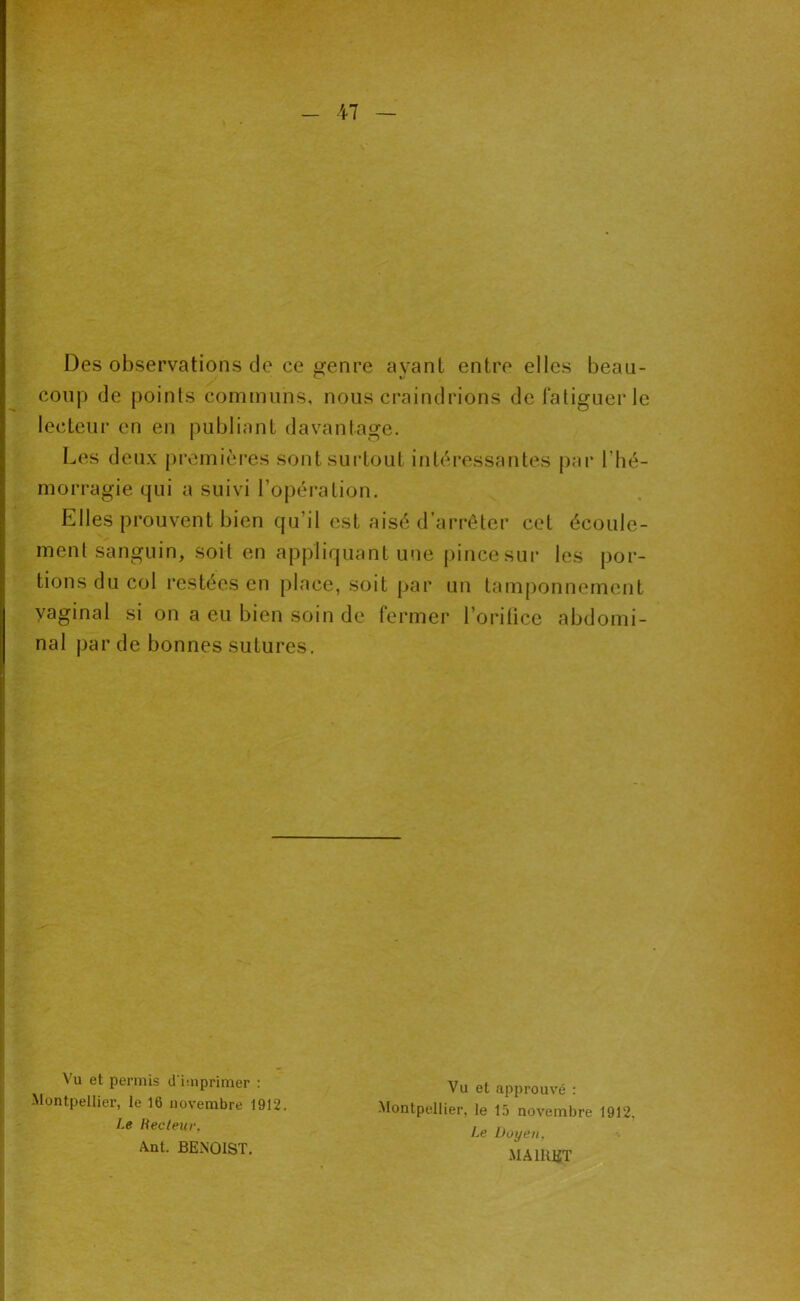 Des observations de ce genre ayant entre elles beau- coup de points communs, nous craindrions de fatiguer le lecteur en en publiant davantage. Les deux premièi’es sont surtout intéressantes par l’hé- morragie qui a suivi l’opération. Elles prouvent bien qu’il est aisé d’arrêter cet écoule- ment sanguin, soit en appliquant une pince sui- les por- tions du col restées en place, soit par un tamponnement vaginal si on a eu bien soin de fermer l’oritice abdomi- nal par de bonnes sutures. Vu et permis d'imprimer : -Montpellier, le 16 novembre 1912. Le Recteur, Ant. BENOIST, Vu et approuvé : -Montpellier, le 15 novembre 1912, Le Doyen, MAIRET