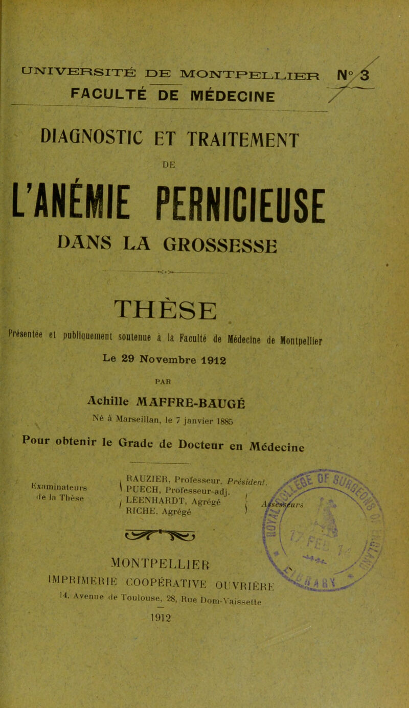 UNIVERSITÉ DE MONTPELLIER N FACULTÉ DE MÉDECINE DIAGNOSTIC ET TRAITEMENT DE L’ANÉMIE PERNICIEUSE DANS LA GROSSESSE THÈSE Présentée et publiquement soutenue à la Faculté de Médecine de Montpellier Le 29 Novembre 1912 PAR Achille MAFFRE-BAUGÉ Né à Marseillan, le 7 janvier 1885 Pour obtenir le Grade de Docteur en Médecine Examinateurs •le la Thèse RAUZIER, Professeur. Président. ' PUECH, Prof'esseur-adj. . • / LEENHARDT, Agrégé Assers RICHE, Agrégé ) MONTPELLIER IMPRIMERIE coopérative ouvrière 14. Avenue .le Toulouse, 28, Rue Dom-Vaissette 1912