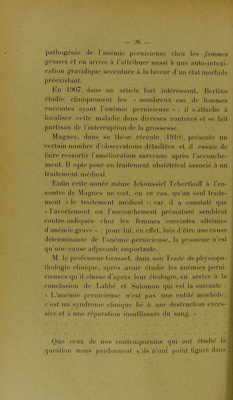 pathogënie du l'anémie pernicieuse chez les femmes grosses et en arrive à l’attribuer aussi à une auto-intoxi- cation gravidique accentuée à la faveur d’un état morbide préexistant. hn 1907, dans un article fort intéressant, Bertino étudie cliniquement les « nombreux cas de femmes enceintes ayant l’anémie pernicieuse » ; il s’attache à localiser cette maladie dans diverses contrées et se fait partisan de l'interruption de la grossesse. Magnes, dans sa thèse récente (1910), présente un certain nombre d’observations détaillées et il essaie de faire ressortir l’amélioration survenue après l'accouche- ment. Il opte pour un traitement obstétrical associé à un traitement médical. Enfin cette année même lekoussiel Tchertkoff à l’en- contre de Magnes ne voit, en ce cas, qu’un seul traite- ment « le traitement médical », car il a constaté que « l’avortement ou l’accouchement prématuré semblent contre-indiqués chez les femmes enceintes atteintes d’anémie grave » ; pour lui, en effet, loin d’être une cause déterminante de l’anémie .pernicieuse, la grossesse n’est qu'une' cause adjuvante importante. » 1 M. le professeur Grasset, dans son Traité de physiopa- thologie clinique, apres avoir étudié les anémies perni- ; cieuses qu’il classe d’après leur étiologie, en arrive à la conclusion de Labbé et Salomon qui est la suivante : j « L’anémie pernicieuse n’est pas une entité morbide; c’est un syndrome clinique lié à une destruction excès- ] sivc et à une réparation insuffisante du sang. » Que ceux de nos contemporains qui ont étudié la : question nous pardonnent s'ils n’ont point figuré dans 1