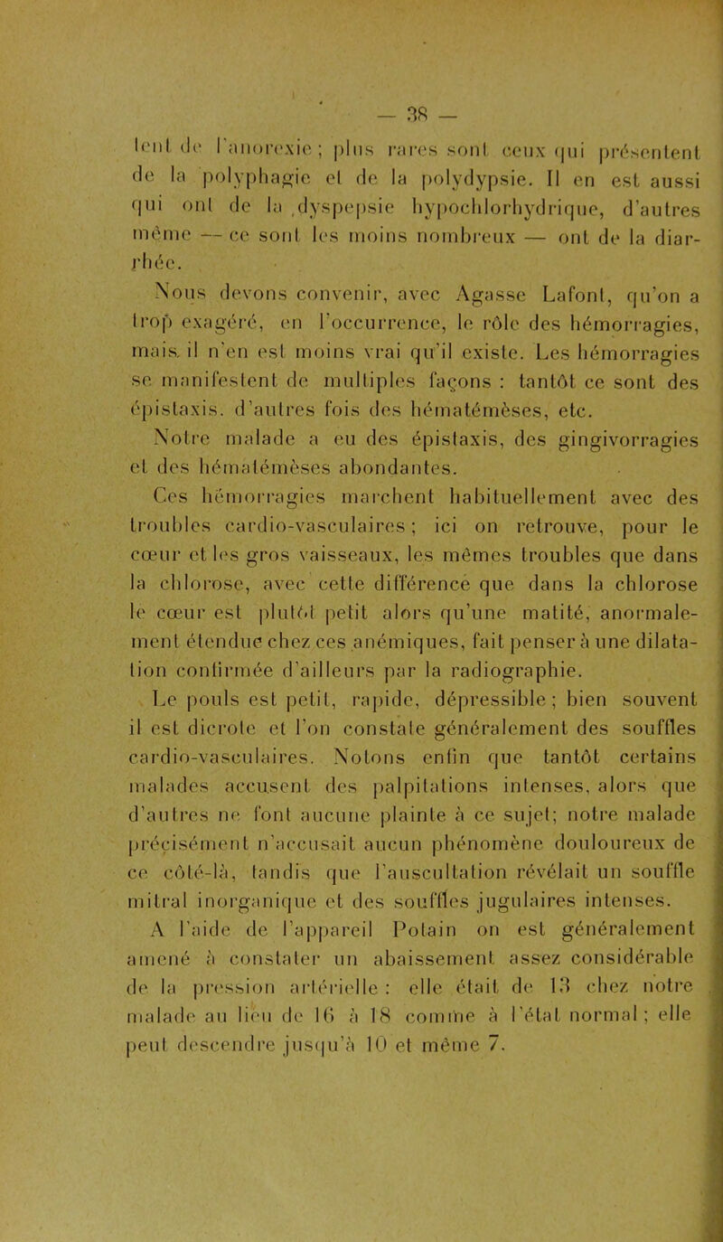 lent l'anorexie; plus rares sont ceux qui présentent de la polyphagie el de la polydypsie. Il en est aussi qui onl de la dyspepsie hypochlorhydrique, d’autres meme — ce sont les moins nombreux — ont de la diar- rhée. Nous devons convenir, avec Agasse Lafont, qu’on a trop exagéré, en l’occurrence, le rôle des hémorragies, mais, il n'en est moins vrai qu’il existe. Les hémorragies se manifestent de multiples façons : tantôt ce sont des épistaxis, d’autres fois des hématémèses, etc. Notre malade a eu des épistaxis, des gingivorragies et des hématémèses abondantes. Ces hémorragies marchent habituellement avec des troubles cardio-vasculaires; ici on retrouve, pour le cœur et les gros vaisseaux, les mêmes troubles que dans la chlorose, avec cette différence que dans la chlorose le cœur est plutôt petit alors qu’une matité, anormale- ment étendue chez ces anémiques, fait penser à une dilata- tion continuée d’ailleurs par la radiographie. Le pouls est petit, rapide, dépressible ; bien souvent il est dicrote et l'on constate généralement des souffles cardio-vasculaires. Notons entin que tantôt certains malades accusent des palpitations intenses, alors que d’autres ne font aucune plainte à ce sujet; notre malade précisément n’accusait aucun phénomène douloureux de ce côté-là, tandis que l'auscultation révélait un souffle mitral inorganique et des souffles jugulaires intenses. A l’aide de l’appareil Polain on est généralement amené à constater un abaissement assez considérable de la pression artérielle : elle était de 13 chez notre malade au lieu de 16 à 18 comme à l’état normal; elle peut descendre jusqu’à 10 et même 7.