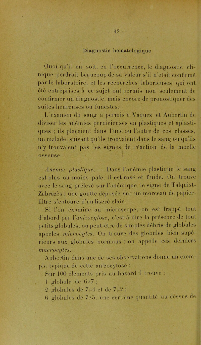 4? - Diagnostic hématologique Quoi qu'il en soil, en l'occurrence, le diagnostic cli- nique perdrait beaucoup de sa valeur s’il n’était confirmé par le laboratoire, et les recherches laborieuses qui ont été entreprises à ce sujet ont permis non seulement de continuer un diagnostic, mais encore de pronostiquer des suites heureuses ou funestes. L'examen du sang a permis à Vaquez et Aubertin de diviser les anémies pernicieuses en plastiques et aplasti- ques ; ils plaçaient dans l’une ou l'autre de ces classes, un malade, suivant qu’ils trouvaient dans le sang ou qu'ils n’y trouvaient pas les signes de réaction de la moelle osseuse. Anémie plastique. — Dans l’anémie plastique le sang est plus ou moins pâle, il est rosé et fluide. On trouve avec le sang prélevé sur l’anémique le signe de lalquist- Zabrazès : une goutte déposée sur un morceau de papier- filtre s'entoure d’un liseré clair. Si l’on examine au microscope, on est frappé tout d’abord par Yanizocytose, c’est-à-dire la présence de tout petits globules, ou peut-être de simples débris de globules appelés microcytes. On trouve des globules bien supé- rieurs aux globules normaux : on appelle ces derniers macrocytes. Aubertin dans une de ses observations donne un exem- ple typique de celle anizocylose : Sur 100 éléments pris au hasard il trouve : 1 globule de G s 7 ; 2 globules de 7,-4 et de 7 Al ; G globules de 7,^5, une certaine quantité au-dessus de