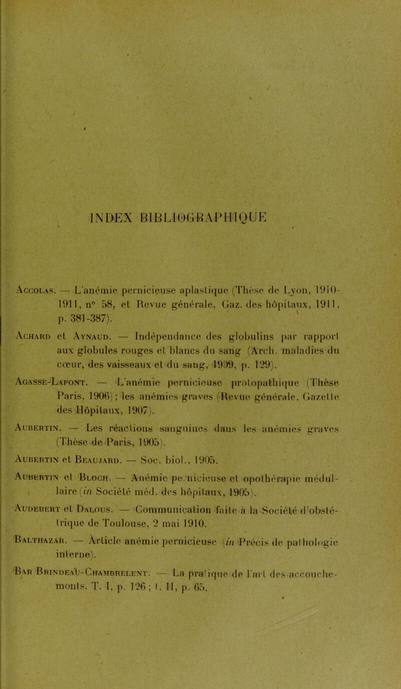 IN DE X BIB U 0 G R A PI HO UE Accolas. — L'anémie pernicieuse aplaslique (Thèse de Lyon, 1910- 1911, n° 58, el Revue générale, Gaz. des hôpitaux, 1911. p. 381-387). Achard et Aynaud. — Indépendance des globulins par rapport aux globules rouges el blancs du sang (Arch. maladies du cœur, des vaisseaux el du sang, 1999, p. 129). Agasse-Lafont. — L’anémie pernicieuse prolopakhique (Thèse Paris, 1906); les anémies graves (Revue générale. Gazelle des Hôpitaux, 1907). Aubertin. — Les réactions sanguines dans les anémies graves (Thèse de Paris, 1905). Aubertin el Beaujard. — Soc. biol., 1905. Aubertin et Bloch. — Anémie pe.nicieuse et opothérapie médul- laire (in Société méd. des hôpitaux, 1905). Audebert el Dalous. — Communication faite à la Société d'obsté- trique de Toulouse, 2 mai 1910. Balthazar. — Article anémie pernicieuse tin Précis de pathologie interne). Bar BrindeaIj-Chambrelent. — La pratique de l ai t des accouche- ments. T. I, p. 126 ; t. II, p. 65.