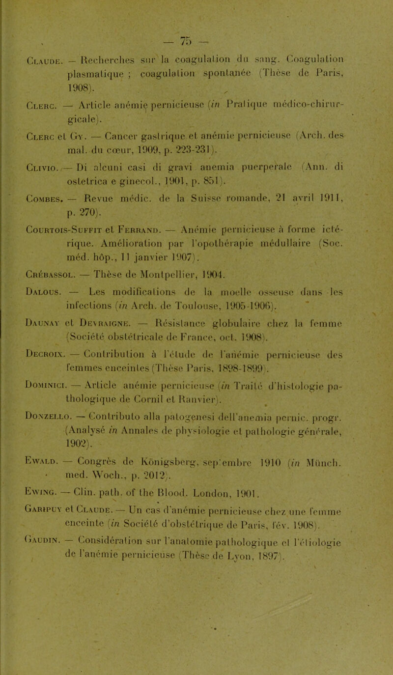 Claude. — Recherches sur la coagulation du sang. Coagulation plasmatique ; coagulation spontanée (Thèse de Paris, 1908). Clerc. — Article anémie pernicieuse (in Pratique médico-chirur- gicale). Clerc el Gy. — Cancer gastrique et anémie pernicieuse (Arch. des mal. du cœur, 1909, p. 223-231). Clivio. — Di alcuni casi di gravi anémia puerpérale (Ann. di osletrica e ginecol., 1901, p. 851). Combes.— Revue médic. de la Suisse romande, 21 avril 1911, p. 270). Court ois-Suffit et Ferrand. — Anémie pernicieuse à l’orme iclé- rique. Amélioration par l’opothérapie médullaire (Soc. méd. hôp., 11 janvier 1907). Crébassol. — Thèse de Montpellier, 1904. Dalous. — Les modifications de la moelle osseuse dans les infections (in Arch. de Toulouse, 1905-1906). Daunay et Deyraigne. — Résistance globulaire chez la femme (Société obstétricale de France, oct. 1908). Decroix. — Contribution à l'élude de l'anémie pernicieuse des femmes enceintes (Thèse Paris, 1898-1899 . Dominici. — Article anémie pernicieuse (in Traité d histologie pa- thologique de Cornil et Ramier). Doxzei.lo. — Contributo alla palogçnesi dell'anemia pcrnic. progr. (Analysé in Annales de physiologie et pathologie générale, 1902). Eyvai.d. — Congrès de Konigsberg, seplembre 1910 (in Münch. • med. Woch., p. 2012). Ewing. — Clin. path. of the Rlood. London, 1901. Garïpuy et Claude. — Un cas d anémie pernicieuse chez une femme enceinte (in Société d’obstétrique de Paris, lev. 1908). (iaudin. Considération sur 1 anatomie pathologique el Pétiologie de l’anémie pernicieuse (Thèse de Lyon, 1897 .