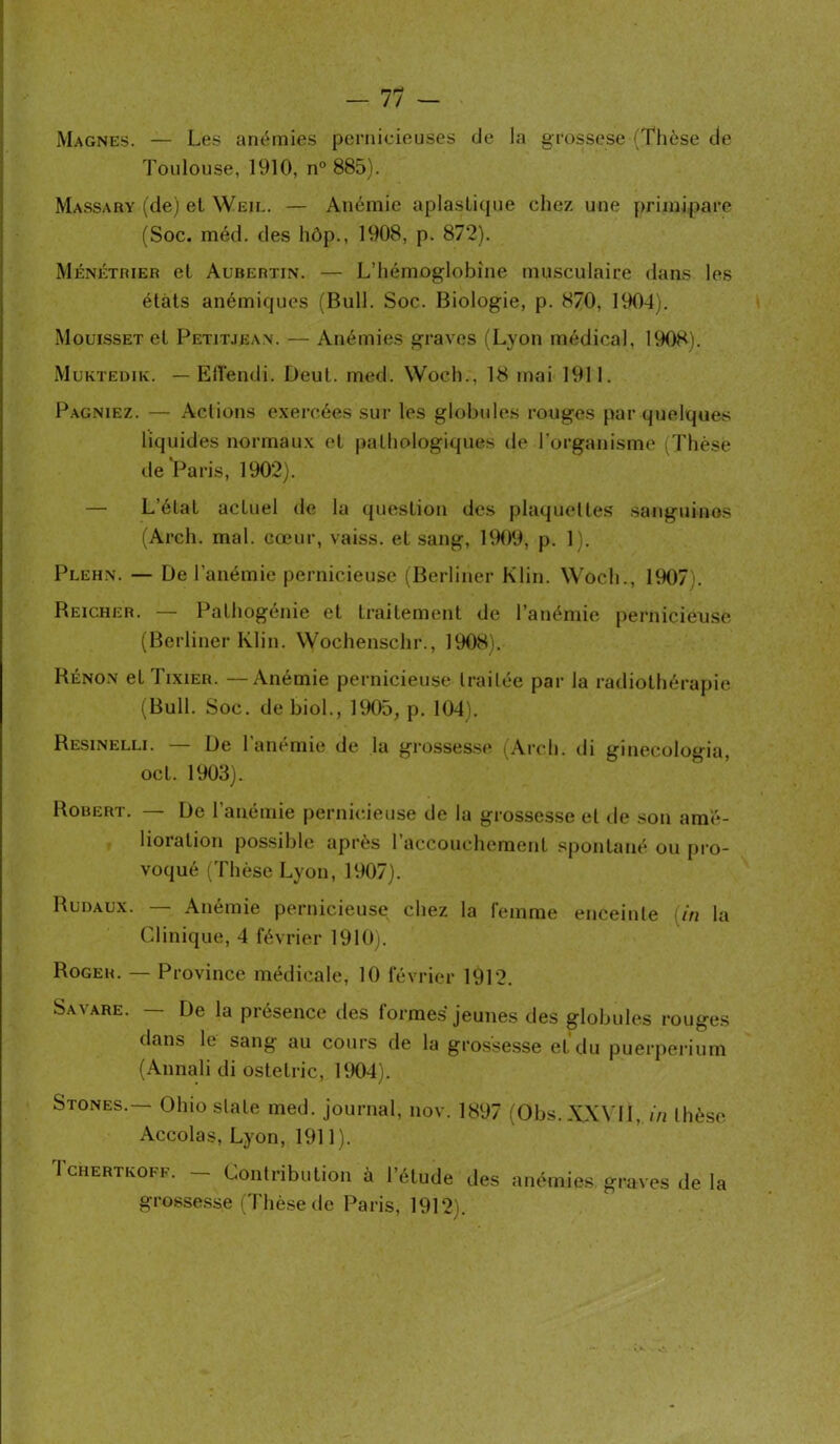 Magnes. — Les anémies pernicieuses de la grossese (Thèse de Toulouse, 1910, n° 885). Massary (de) et Weil. — Anémie aplaslique chez une primipare (Soc. méd. des hôp., 1908, p. 872). Ménétrier et Aubertin. — L’hémoglobine musculaire dans les états anémiques (Bull. Soc. Biologie, p. 870. 1904). Mouisset et Petitjean. — Anémies graves (Lyon médical, 1908). Muktedik. — Eflendi. Deul. med. Woch., 18 mai 1911. Pagniez. — Actions exercées sur les globules rouges par quelques liquides normaux et pathologiques de l’organisme (Thèse de Paris, 1902). — L’état actuel de la question des plaquettes sanguines (Arch. mal. cœur, vaiss. et sang, 1909, p. 1). Plehn. — De l’anémie pernicieuse (Berliner Klin. Woch., 1907). Beicher. — Pathogénie et traitement de l’anémie pernicieuse (Berliner Klin. Wochenschr., 1908). Rénon et Tixier. —Anémie pernicieuse traitée par la radiothérapie (Bull. Soc. de biol., 1905, p. 104). Resinelli. — De l’anémie de la grossesse (Arch. di ginecologia, oct. 1903). Robert. — De l’anémie pernicieuse de la grossesse et de son amé- lioration possible après l’accouchement spontané ou pro- voqué (Thèse Lyon, 1907). Rudaux. — Anémie pernicieuse chez la femme enceinte [in la Clinique, 4 février 1910). Roger. — Province médicale, 10 février 1912. Savare. — De la présence des formes jeunes des globules rouges dans le sang au cours de la grossesse et du puerpérium (Annalidi ostelric, 1904). Stones.— Ohio slate med. journal, nov. 1897 (Obs.XXVll, in thèse Accolas, Lyon, 1911). Tchertkoff. — Contribution à l’étude des anémies, graves de la grossesse (Thèse de Paris, 1912).