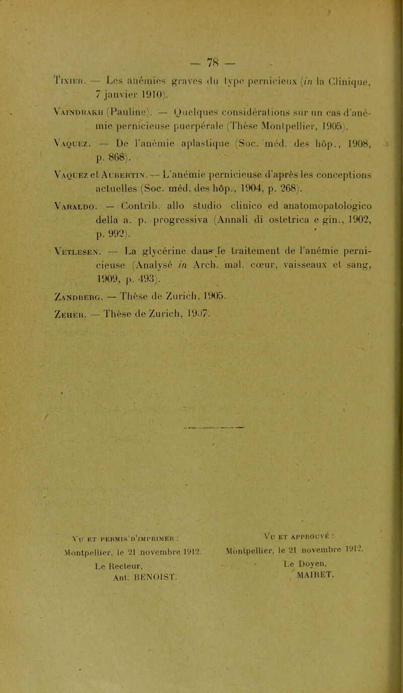 IX IKK. 7 janvier 1910). Yaindhakh (Pauline). — Quelques considérations sur un cas d’ané- mie pernicieuse puerpérale (Thèse Montpellier, 1905 . Vaquez. — De l’anémie aplaslique (Soc. méd. des hop., 1908, p. 868). Vaquez et Aubertin. — L’anémie pernicieuse d’après les conceptions actuelles (Soc. méd. des hôp., 1904, p. 268). Varaldo. — Contrib. allô studio clinico ed anatomopatologico délia a. p. progressiva (Annali di ostetrica e gin., 1902, p. 992). Vetlesen. — La glycérine dans le traitement de l’anémie perni- cieuse (Analysé in Arch. mal. cœur, vaisseaux et sang, 1909, p. 493). Zandberg. — Thèse de Zurich, 1905. Zeher. — Thèse de Zurich, 1907. Montpellier, le 21 novembre 1912. Montpellier, le 21 novembre 19K / \ U ET PERMIS D’IMPRIMER : Vü Et APPROUVÉ Le Recteur, Ant. BENOIST. Le Doyen, MAIRET.