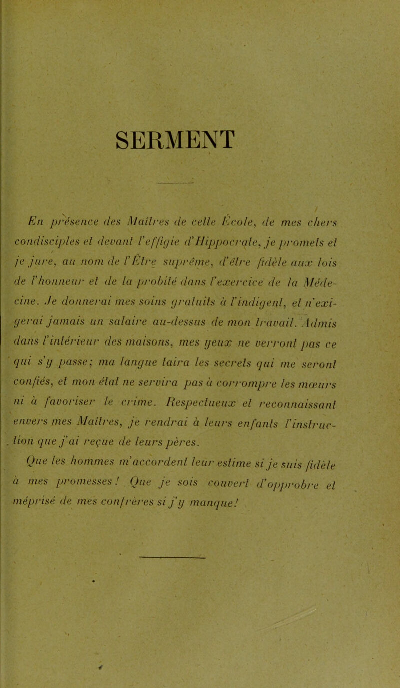 SERMENT En présence des Maîtres de celle /école, de nies chers condisciples el devant l'effigie <ïHippocrate, je promets et je jure, an nom de /’l'Are suprême, d'être fidèle aux lois de l'honneur el de la probité dans l'exercice de la Méde- cine. de donnerai mes soins grain ils à l'indigent, el n'exi- gerai jamais un salaire au-dessus démon travail. Admis dans l’intérieur des maisons, mes yeux ne verront pas ce qui s'y passe; ma langue laira les secrets qui me seront confiés, el mon état ne servira pas à corrompre les mœurs ni à favoriser le crime. Respectueux el reconnaissant envers mes Maîtres, je rendrai à leurs en fards l'inslruc- . lion que j'ai reçue de leurs pères. Que les hommes m accordent leur' estime si je suis fidèle à mes promesses! Que je sois couvert d'opprobre el méprisé de mes confrères si j'y manque!