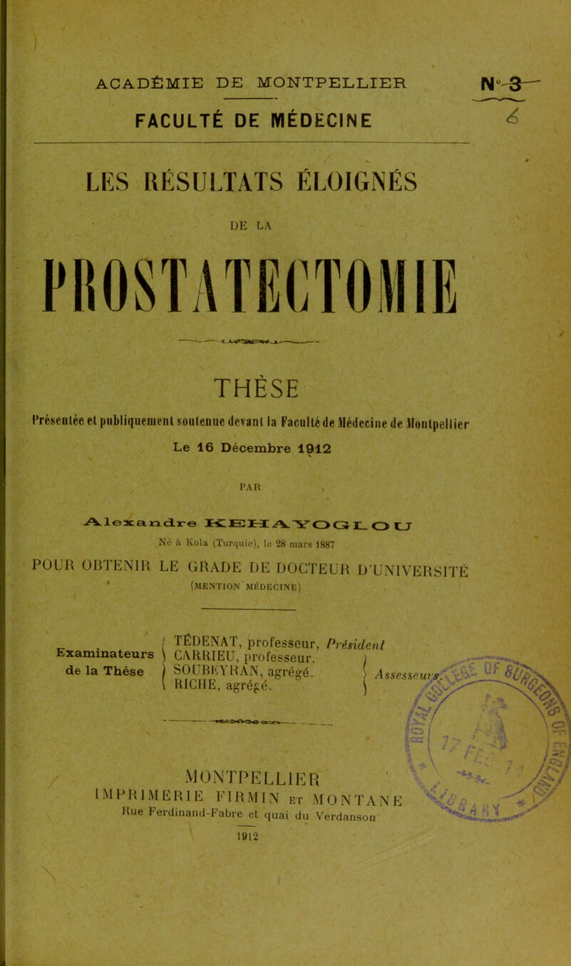 \ I ACADÉMIE DE MONTPELLIER N-3—' FACULTÉ DE MÉDECINE ^ LÉS RÉSULTATS ÉLOIGNÉS DE LA THÈSE Présentée et publiquement soutenue devant la Faculté de Médecine de Montpellier Le 16 Décembre 1912 PAR Alexandre KEH A.YOCÎ I_ O U Né à Kola (Tur<|uie), le 28 mars 1887 POUR OBTENIR LE GRADE DE DOCTEUR D’UNIVERSITÉ (mention MÉDECINE) Examinateurs de la Thèse TÉDENAT, professeur, Président CARRIEU, professeur. SOUBEYRAN, agrégé. RICHE, agrégé. Assesseur*. MONTPELLIER 1M P R J M E R1 E FI R M IN et M O N T A N E Rue Ferdinand-Fabre et quai du Verdanson 1912