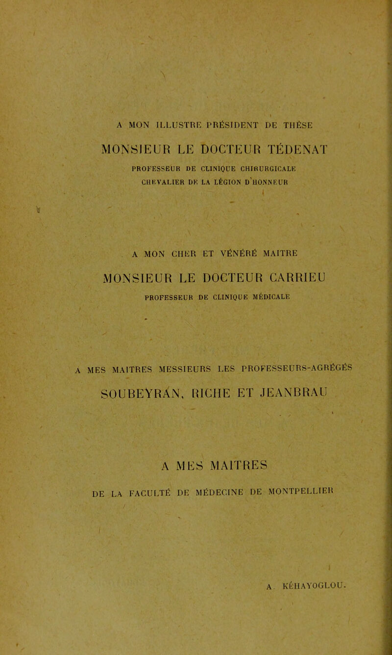 A MON ILLUSTRE PRÉSIDENT DE THÈSE MONSIEUR LE DOCTEUR TÉDENAT \ PROFESSEUR DE CLINIQUE CHIRURGICALE CHEVALIER DE LA LÉGION d’üONNEUR I / A MON CHER ET VÉNÉRÉ MAITRE MONSIEUR LE DOCTEUR CARRIEU PROFESSEUR DE CLINIQUE MÉDICALE A MES MAITRES MESSIEURS LES PROFESSEURS-AGRÉGÉS SOUBEYRAN, RICHE ET JEANBRAU A MES MAITRES DE LA FACULTÉ DF MÉDECINE DE MONTPELLIER / ' J A KÉIIAYOGLOU.