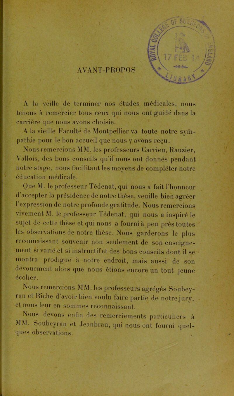 A la veille de terminer nos études médicales, nous tenons à remercier tous ceux qui nous ont guidé dans la carrière que nous avons choisie. A la vieille Faculté de Montpellier va toute notre sym- pathie pour le bon accueil que nous y avons reçu. Nous remercions MM. les professeurs Carrieu, Rauzier, Vallois, des bons conseils qu’il nous ont donnés pendant notre stage, nous facilitant les moyens de compléter notre éducation médicale. QueM. le professeur Tédenat, qui nous a fait l’honneur d’accepter la présidence de notre thèse, veuille bien agréer 1 expression de notre profonde gratitude. Nous remercions vivement M. le professeur Tédenat, qui nous a inspiré le sujet de cette thèse et qui nous a fourni à peu près toutes les observations de notre thèse. Nous garderons le plus reconnaissant souvenir non seulement de son enseigne- ment si varié et si instructif et des bons conseils dont il se montra prodigue à notre endroit, mais aussi de son dévouement alors que nous étions encore un tout jeune écolier. Nous remercions MM. les professeurs agrégés Soubey- ran et Riche d’avoir bien voulu faire partie de notrejury, . et nous leur en sommes reconnaissant. Nous devons enfin des remerciements particuliers à MM. Soubeyran et Jeanbrau, qui nouii ont fourni quel- ques observations.