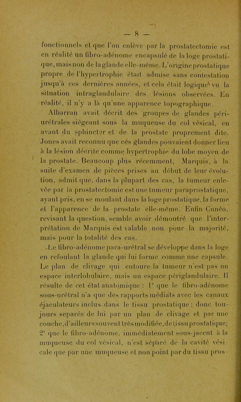 fonctionnels et que l’on enlève parla prostatectomie est en réalité un fibro-adénomc encapsulé de la loge prostati- que, mais non de laglande elle-même. L’origine prostatique propre de l’hypertrophie était admise sans contestation jusqu’à ces dernières années, et cela était logique''vu la situation intraglàndulaire des lésions observées. En réalité, il n’y a là qu'une apparence topographique. Albarran avait décrit des groupes de glandes péri- urétrales siégeant sous la muqueuse du col vésical, en avant du sphincter et de la prostate proprement dite. Jones avait reconnu que cés glandes pouvaient donner lieu à la lésion décrite comme hypertrophie du lobe moyen de la prostate. Beaucoup plus récemment, Marquis, à la suite d’examen de pièces prises au début de leur évolu- tion, admit que, dans la plupart des cas, la tumeur enle- vée par la prostatectomie est une tumeur paraprostatique, ayant pris, en se moulant dans la loge prostatique, la forme et l’apparence de la prostate elle-même. Enfin Cunéo, révisant la question, semble avoir démontré que l’inter- prétation de Marquis est valable non pour la majorité, mais pour la totalité des cas. Le (ibro-adénome pâra-urétral se développe dans la loge en refoulant la glande qui lui forme comme une capsule. Le plan de clivage qui entoure la tumeur n’est pas un espace interlobulaire, mais un espace périglandulaire. Il résulte de cet état anatomique : 1° que le tibro-adénome sous-urétral n’a que des rapports médiats avec les canaux éjaculateurs inclus dans le tissu prostatique ; donc tou- jours séparés de lui par un plan de clivage et par une 2° que le tibro-adénome, immédiatement sous-jacent à la muqueuse du col vésical, n’est sép’aré de la cavité vési- cale que par une muqueuse et non point par du tissu pros-