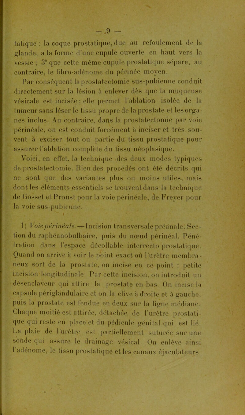 ta tique : la coque prostatique, due au refoulement de la glande, a la forme d’une cupule ouverte en haut vers la vessie ; 3° que cette même cupule prostatique sépare, au contraire, le fibro-adénome du périnée moyen. Par conséquent la prostatectomie sus-pubienne conduit directement sur la lésion à enlever dès que la muqueuse vésicale est incisée ; elle permet l’ablation isolée de la tumeur sans léser le tissu propre de la prostate et les orga- nes inclus. Au contraire, dans la prostatectomie par voie périnéale, on est conduit forcément à inciser et très sou- vent à exciser tout ou partie du tissu prostatique pour assurer l’ablation complète du tissu néoplasique. Voici, en effet, la technique des deux modes typiques de prostatectomie. Bien des procédés ont été décrits qui ne sont que des variantes plus ou moins utiles, mais dont les éléments essentiels se trouvent dans la technique de Gosset et Proust pour la voie périnéale, cle Freyer pour la voie sus-pubieune. 1 ) Voie périnéale.—Incision transversale préa'rtale' Sec- tion du raphéanobulbaire, puis du nœud périnéal. Péné- tration dans l’espace décollable interrecto prostatique. Quand on arrive à voir le point exact où l’urètre membra- neux sort de la prostate, on incise en ce point : petite incision longitudinale. Par cette incision, on introduit un déscnclaveur qui attire la prostate en bas On incise la capsule périglandulaire et on la clive à droite et à gauche, puis la prostate est fendue en deux sur la ligne médiane. Chaque moitié est attirée, détachée de l’urètre prostati- que qui reste en place et du pédicule génital qui est lié. La plaie de 1 urètre est partiellement suturée sur une sonde qui assure le drainage vésical. On enlève ainsi 1 adénome, le tissu prostatique et les canaux éjaculateurs.