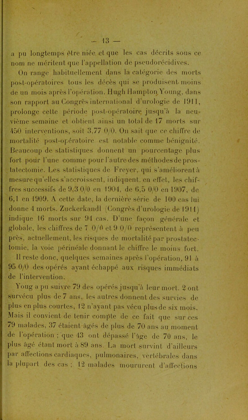 a pu longtemps être niée et que les cas décrits sous ce nom ne méritent que l’appellation de pseudorécidives. On range habituellement dans la catégorie des morts post-opératoires tous les décès qui se produisent-moins de un mois après l’opération. Hugli MampLon Young, dans son rapport au Congrès international d’urologie de 1911, prolonge celte période post-opératoire jusqu’à la neu- vième semaine et obtient ainsi un total de 17 morts sur 450 interventions, soit 3,77 0/0. On sait que ce chiffre de mortalité post-opératoire est notable comme bénignité. Beaucoup de statistiques donnent un pourcentage plus fort pour l'une comme pour l’autre des mélhodesde pros- tatectomie. Les statistiques de Frcyer, qui s’améliorent à mesure qu’elles s’accroissent, indiquent, en effet, les chif- fres successifs de 9,3 0/0 en 1904, de 0,5 0/0 en 1907, de 0,1 en 1909. A cette date, la dernière série de 100 cas lui donne 4 morts. Zuckerkandl (Congrès d’urologie de 1911) indique 10 morts sur 94 cas. D’une façon générale et globale, les chiffres de 7 0/0 et 9 0/0 représentent à peu près, actuellement, les risques de mortalité par prostatec- tomie, la voie périnéale donnant le chiffre le moins fort. 11 reste donc, quelques semaines après l’opération, 91 à 95 0/0 des opérés ayant échappé aux risques immédiats de l’intervention. Youg a pu suivre 79 des opérés jusqu’à leur mort. 2 ont survécu plus de / ans, les autres donnent des survies de plus en plus courtes, 12 n ayant pas vécu plus de six mois. Mais il convient de tenir compte de ce fait que sur ces 79 malades, 37 étaient âgés de plus de 70 ans au moment de l’opération ; que 43 ont dépassé l’âge de 70 ans, le plus âgé étant mort à 89 ans. La mort survint d’ailleurs par affections cardiaques, pulmonaires, vertébrales dans la plupart des cas ; 12 malades moururent d’affections L