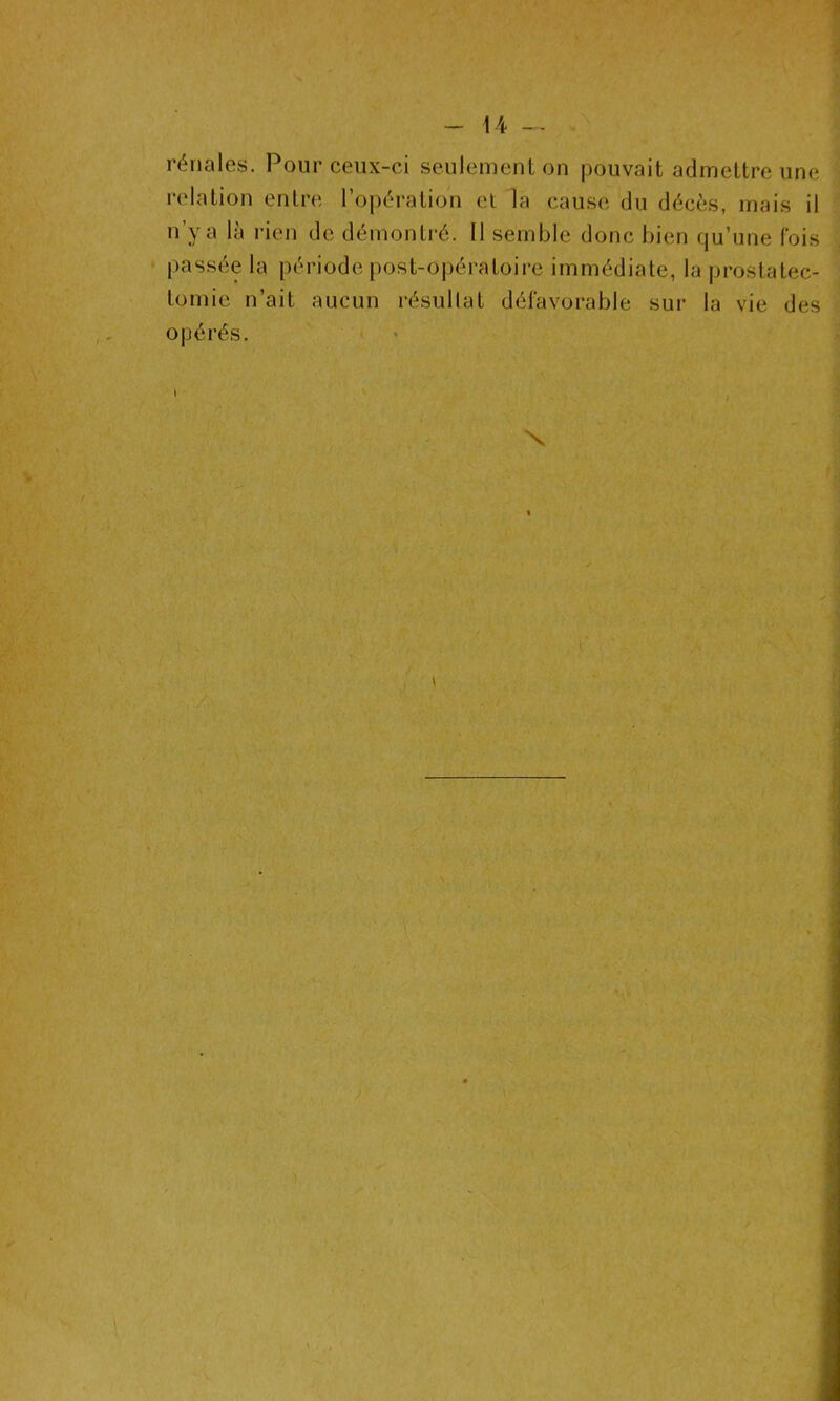 rénales. Pour ceux-ci seulement on pouvait admettre une relation entre l’opération et la cause du décès, mais il n’y a là rien de démontré. 11 semble donc bien qu’une fois passée la période post-opératoire immédiate, la prostatec- tomie n’ait aucun résultat défavorable sur la vie des opérés.
