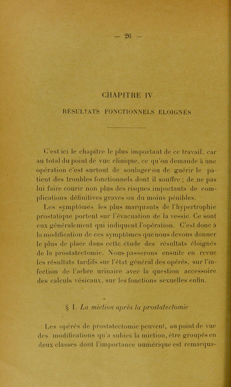 RÉSULTATS FONCTIONNELS ÉLOIGNÉS C'est ici le chapitre le plus important de ce travail, car au total du point dé vue clinique, ce qu’on demande à une opération c’est surtout de soulager ou de guérir le pa- tient des troubles fonctionnels dont il souffre ; de ne pas lui faire courir non plus des risques importants de com- plications définitives graves ou du moins pénibles. Les symptômes les plus marquants de l’hypertrophie prostatique portent sur l’évacuation de la vessie. Ce sont eux généralement qui indiquent l’opération. C’est donc à la modification de ces symptômes quenous devons donner le plus de place dans cette étude des résultats éloignés de la prostatectomie. Nous passerons ensuite en revue les résultats tardifs sur l’élat général des opérés, sur l’in- fection de l’arbre urinaire avec la question accessoire des calculs vésicaux, sur les fonctions sexuelles enfin. § I. La miclion après la proslaleclomie \ Les opérés de prostatectomie peuvent, au point de vue des modifications qu’a subies la miction, être groupés en deux classes dont l’importance numérique est remarqua-