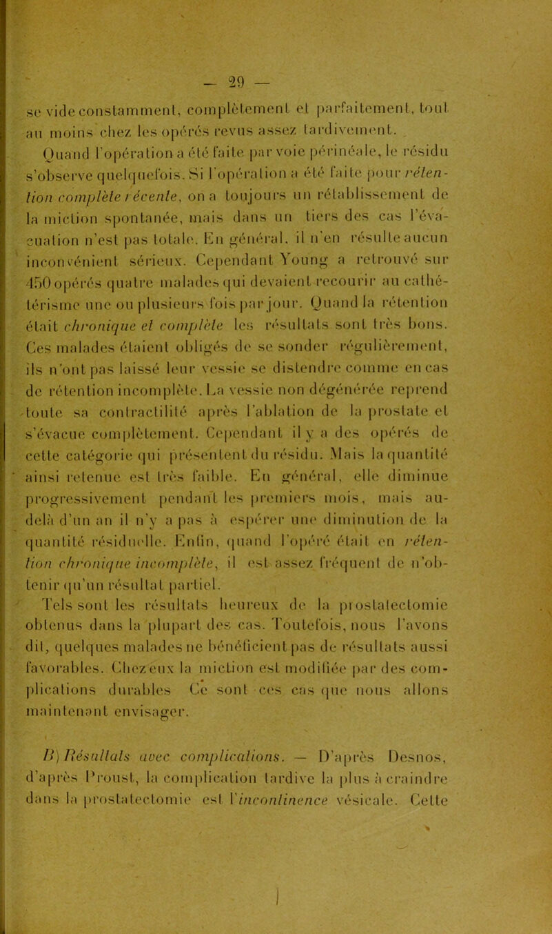 se vide constamment, complètement et parfaitement, tout an moins chez les opérés revus assez tardivement. Quand l’opération a été faite par voie périnéale, le résidu s'observe quelquefois. Si l’opération a été laite pour réten- tion complète / écenle, on a toujours un rétablissement de la miction spontanée, mais dans un tiers des cas l’éva- cuation n’est pas totale. En général, il n en résulte aucun inconvénient sérieux. Cependant à oung a retrouve sur 450opérés quatre malades qui devaient recourir au cathé- térisme une ou plusieurs fois par jour. Quand la rétention était chronique el complète les résultats sont très bons. Ces malades étaient obligés de se sonder régulièrement, ils n’ont pas laissé leur vessie se distendre comme en cas de rétention incomplète. La vessie non dégénérée reprend toute sa contractilité après l’ablation de la prostate et s’évacue complètement. Cependant il y a des opérés de cette catégorie qui présentent du résidu. Mais la quantité * ainsi retenue est très faible. En général, elle diminue progressivement pendant les premiers mois, mais au- delà d’un an il n’y a pas à espérer une diminution de la quantité résiduelle. Enlin, quand l'opéré était en réten- tion chronique incomplète, il est assez fréquent de n’ob- tenir qu’un résultat partiel. Tels sont les résultats heureux de la prostatectomie obtenus dans la plupart des cas. Toutefois, nous l’avons dit, quelques malades ne bénéficient pas de résultats aussi favorables. Chezëux la miction est modifiée par des com- plications durables Ce sont ces cas que nous allons maintenant envisager. o B) Résultats arec complications. — D’après Desnos, d’après Proust, la complication tardive la plus à craindre dans la prostatectomie est 1 incontinence vésicale. Cette