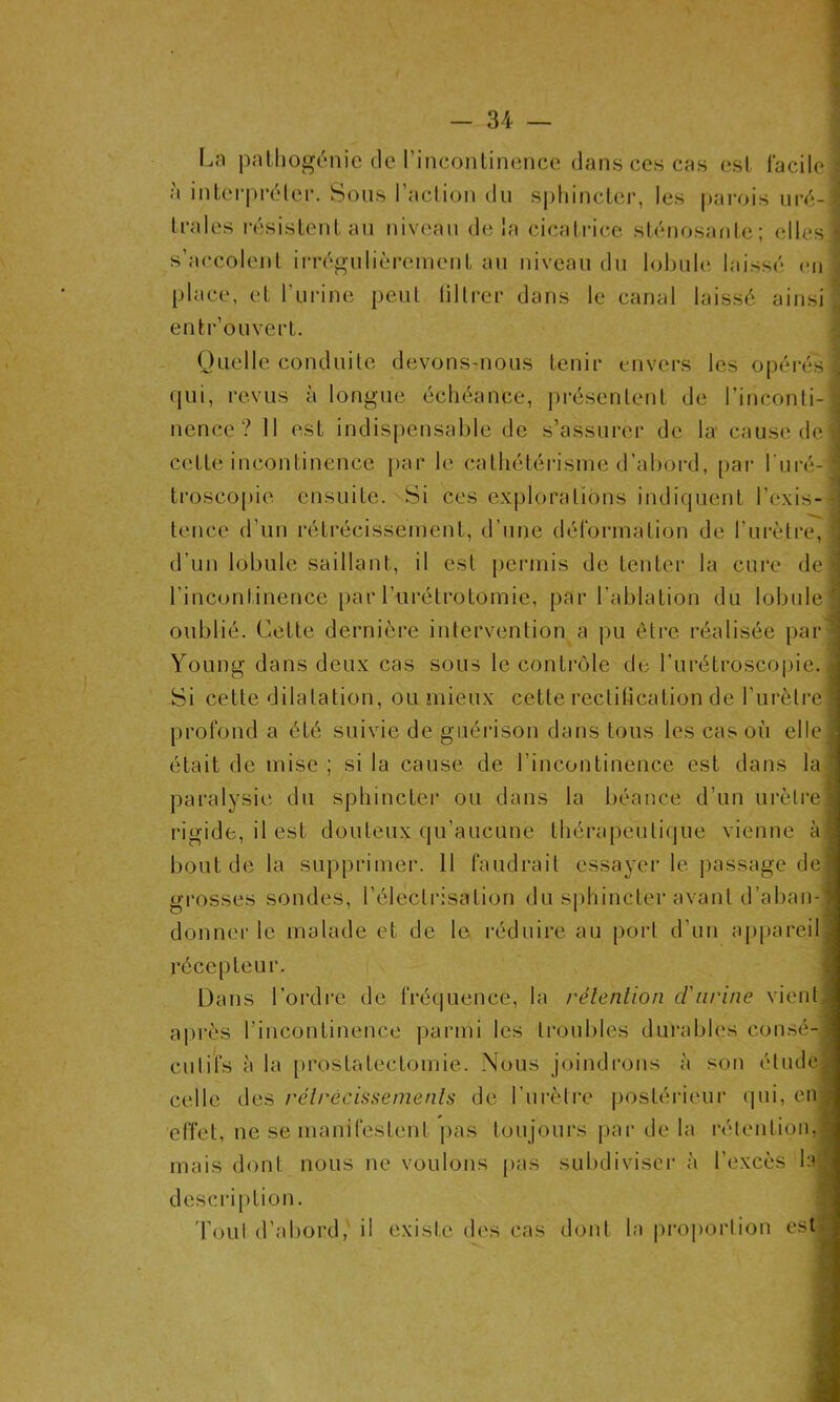 Ln pathogénie de l'incontinence dans ces cas est facile à interpréter. Sous l’action du sphincter, les parois uré- trales résistent au niveau delà cicatrice sténosante; elles s’accolent irrégulièrement au niveau du lobule laissé en place, et l’urine peut filtrer dans le canal laissé ainsi entr’ouvert. Quelle conduite devons-nous tenir envers les opérés qui, revus à longue échéance, présentent de l’inconti- nence? Il est indispensable de s’assurer de la' cause de cette incontinence par le cathétérisme d’abord, par l’uré- troscopie ensuite. Si ces explorations indiquent l’exis- tence d’un rétrécissement, d’une déformation de l’urètre, d’un lobule saillant, il est permis de tenter la cure de l’incontinence par l’urétrotomie, par l’ablation du lobule oublié. Cette dernière intervention a pu être réalisée par Young dans deux cas sous le contrôle de l’urétroscopie. Si cette dilatation, ou mieux cette rectification de l’urètre profond a été suivie de guérison dans tous les cas où elle était de mise ; si la cause de l’incontinence est dans la paralysie du sphincter ou dans la béance d’un urètre rigide, il est douteux qu’aucune thérapeutique vienne à bout de la supprimer. 11 faudrait essayer le passage de grosses sondes, l’électrisation du sphincter avant d’aban- donner le malade et de le réduire au port d’un appareil récepteur. Dans l’ordre de fréquence, la rétention cl'urine vient après l'incontinence parmi les troubles durables consé- cutifs à la prostatectomie. Nous joindrons à son étude celle des rétrécissements de l’urètre postérieur qui, en effet, ne se manifestent pas toujours par de la rétention, mais dont nous ne voulons pas subdiviser à l’excès la description. Tout d’abord, il existe des cas dont la proportion est