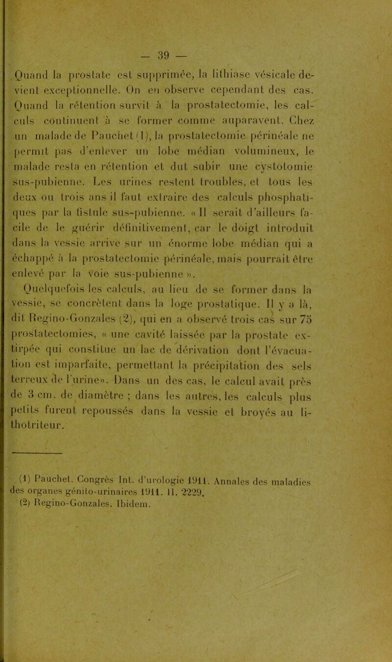 Quand la prostate est supprimée, la lithiase vésicale de- vient exceptionnelle. On eu observe cependant des cas. Quand la rétention survit à la prostatectomie, les cal- culs continuent à se former comme auparavent. Chez un malade de Pauciiet (1), la prostatectomie périnéale ne permit pas d’enlever un lobe médian volumineux, le malade resta en rétention et dut subir une cystotomie sus-pubienne. Les urines restent troubles, et tous les deux ou trois ans il faut extraire des calculs phosphati- ques par la listulc sus-pubienne. « Il serait d’ailleurs fa- cile de le guérir définitivement, car le doigt introduit dans la vessie arrive sur un énorme lobe médian qui a échappé à la prostatectomie périnéale, mais pourrait être enlevé par la voie sus-pubienne». Quelquefois les calculs, au lieu de se former dans la vessie, se concrètent dans la loge prostatique. Il y a là, dit Regino-Gonzales (2), qui en a observé trois cas sur 73 prostatectomies, « une cavité laissée par la prostate ex- tirpée qui constitue un lac de dérivation dont l’évacua- tion est imparfaite, permettant la précipitation des sels terreux de burine». Dans un des cas, le calcul avait près de 3 cm. de diamètre ; dans les autres, les calculs plus petits furent repoussés dans la vessie et broyés au li- thotriteur. (1) Pauchet. Congrès Int. d’urologie PJil. Annales des maladies des organes génito-urinaires 1911. 11. 2229. (2) Regino-Gonzales. Ibidem.