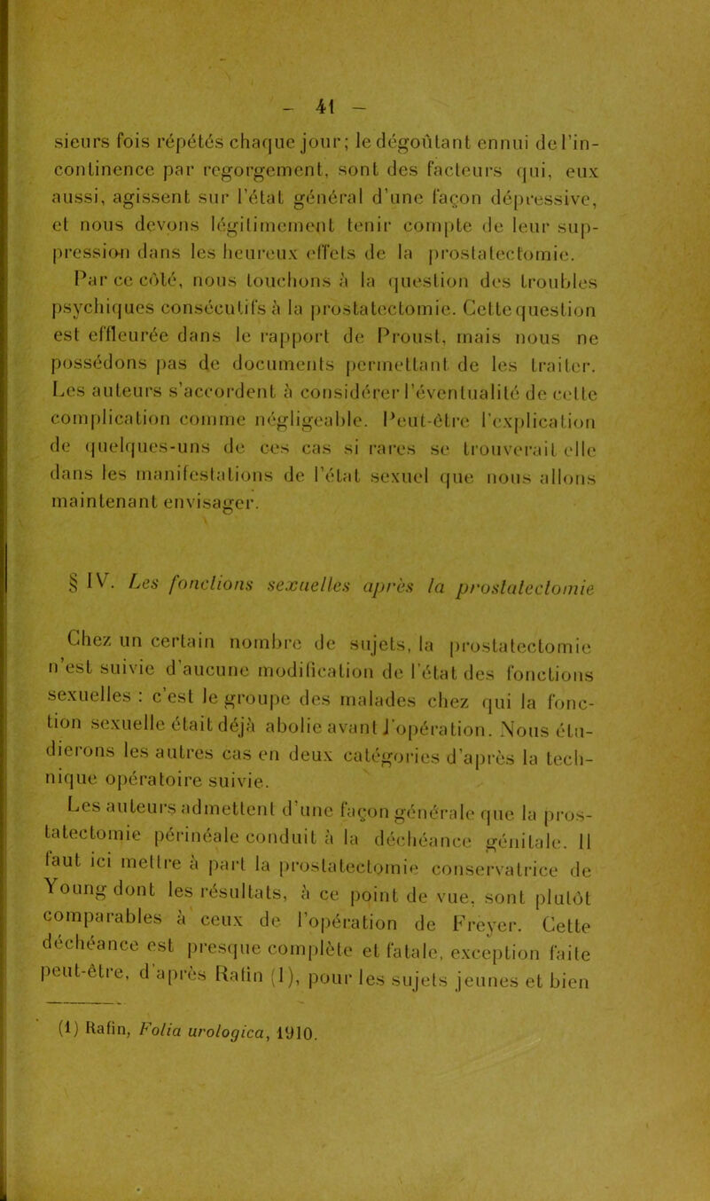 sieurs fois répétés chaque jour; le dégoûtant ennui de l’in- continence par regorgement, sont des facteurs qui, eux aussi, agissent sur l’état général d’une façon dépressive, et nous devons légitimement tenir compte de leur sup- pression dans les heureux effets de la prostatectomie. Par ce côté, nous louchons à la question des troubles psychiques consécutifs à la prostatectomie. Cettequestion est effleurée dans le rapport de Proust, mais nous ne possédons pas de documents permettant de les traiter. Les auteurs s’accordent à considérer l’éventualité de celle complication comme négligeable. Peut-être l’explication de quelques-uns de ces cas si rares se trouverait elle dans les manifestations de l’état sexuel que nous allons maintenant envisager. § IV. Les fondions sexuelles après la prostatectomie Chez un certain nombre de sujets, la prostatectomie n’est suivie d’aucune modification de l’état des fonctions sexuelles : c’est le groupe des malades chez qui la fonc- tion sexuelle était déjà abolie avant J opération. Nous étu— dieions les autres cas en deux catégories d’après la tech- nique opératoire suivie. Les auteurs admettent d'une façon générale que la pros- tatectomie périnéale conduit à la déchéance génitale. 11 laut ici mettre a part la prostatectomie conservatrice de Young dont les résultats, à ce point de vue, sont plutôt comparables à ceux de l’opération de Freyer. Cette déchéance est presque complète et fatale, exception faite peut-etre, d après Rafin (1), pour les sujets jeunes et bien (1) Rafin, Folia urologica, 1910.