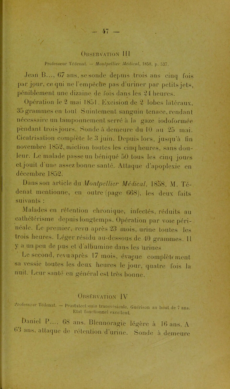 ObservatroN III Professeur Tédenat. — Montpellier Médical, 1858. p. 537. Jean B..., G7 ans, se sonde depuis trois ans cinq fois par jour, ce qui ne l’empêche pas d’uriner par petits jets, péniblement une dizaine de fois dans les 24 heures. Opération le 2 mai 1851. Lxcision de 2 lobes latéraux, 35grammesen tout Suintement sanguin tenace, rendant nécessaire un tamponnement serré à la gaze iodoformée pendant trois jours. Sonde à demeure du 10 au 25 mai. Cicatrisation complète le .4 juin. Depuis lors, jusqu’à lin novembre 1852, miction toutes les cinq heures, sans dou- leur. Le malade passe un béniqué oO tous les cinq jours et jouit d une assez bonne santé. Attaque d’apoplexie en décembre 1852. Dans son article du Montpellier Médical, 18o8, M. Té- denat mentionne, en outre (page 068), les deux faits suivants : Malades en rétention chronique, infectés, réduits au cathétérisme depuis longtemps. Opération par voie péri- néale. Le premier, revu après 23 mois, urine toutes les trois heures. Léger résidu au-dessous de 40 grammes. 11 y a 1111 peu de pus et d'albumine dans les urines Le second, revu après 17 mois, évacue complètement sa vessie toutes les deux heures le jour, quatre fois la nuit. Leur santé en général est très bonne. Observation IV Professeur Tédenat. - Prostatect unie traosvésicale. Guérison au bout de 7 ans. Etat fonctionnel excellent. Daniel P..., G8 ans. Blennoragie légère à 16 ans. A b'J ans, attaque de rétention d’urine. Sonde à demeure