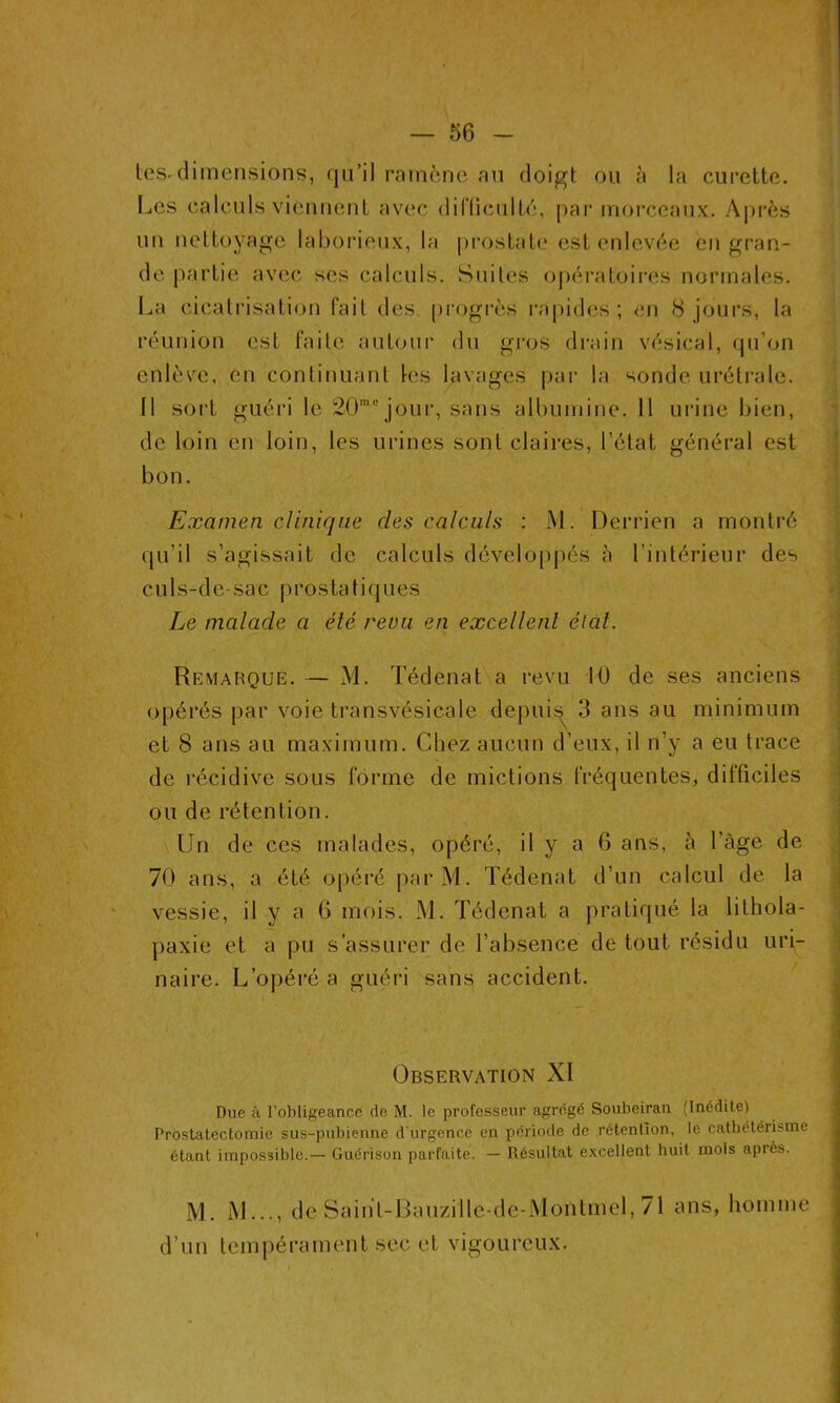 tes. dimensions, qu’il ramène au doigt ou à la curette. Les calculs viennent avec difficulté, par morceaux. Après un nettoyage laborieux, la prostate est enlevée en gran- de partie avec ses calculs. Suites opératoires normales. La cicatrisation fait des progrès rapides; en 8 jours, la réunion est faite autour du gros drain vésical, qu’on enlève, en continuant les lavages par la sonde urétrale. 11 sort guéri le 20mejour, sans albumine. 11 urine bien, de loin en loin, les urines sont claires, l’état général est bon. Examen clinique des calculs : M. Derrien a montré qu’il s’agissait de calculs développés à l’intérieur des culs-de-sac p rosta t i q ues Le malade a été revu en excellent état. Remarque. — M. Tédenat a revu 10 de ses anciens opérés par voie transvésicale depuis 3 ans au minimum et 8 ans au maximum. Chez aucun d’eux, il n’y a eu trace de récidive sous forme de mictions fréquentes, difficiles ou de rétention. Un de ces malades, opéré, il y a 6 ans, à l'àge de 70 ans, a été opéré parM. Tédenat d’un calcul de la vessie, il y a 6 mois. M. Tédenat a pratiqué la lithola- paxie et a pu s’assurer de l’absence de tout résidu uri- naire. L’opéré a guéri sans accident. Observation XI Due à l’obligeance de M. le professeur agrégé Soubeiran (Inédite) Prostatectomie sus-pubienne d’urgence en période de rétention, le cathétérisme étant impossible.— Guérison parfaite. — Résultat excellent huit mois après. M. M..., de Saihl-Baiizille-de-Moiïtmel, 71 ans, homme d’un tempérament sec et vigoureux.