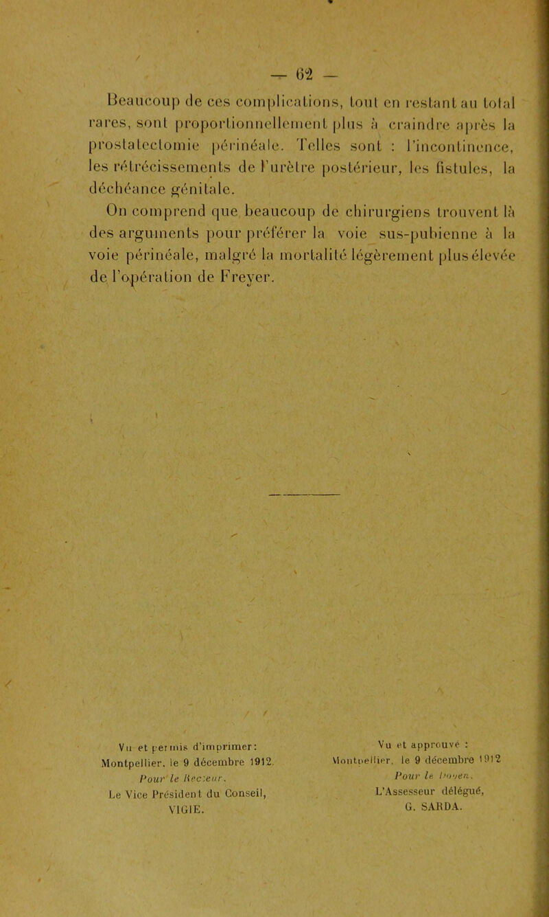 — (3°2 — / Beaucoup de ces complications, lom en restant au tolal rares, sont proportionnellement plus à craindre après la prostatectomie périnéale. Telles sont : l’incontinence, les rétrécissements de l’urètre postérieur, les fistules, la déchéance génitale. On comprend que beaucoup de chirurgiens trouvent là des arguments pour préférer la voie sus-pubienne à la voie périnéale, malgré la mortalité légèrement plus élevée de l’opération de Freyer. / Vu et permis d’imprimer: Montpellier, le 9 décembre 1912. Pour le liec'.eur. Le Vice Président du Conseil, VIGIE. Vu et approuvé : Montpellier, le 9 décembre '912 Pour le Uo'jen. L’Assesseur délégué, G. SARDA.