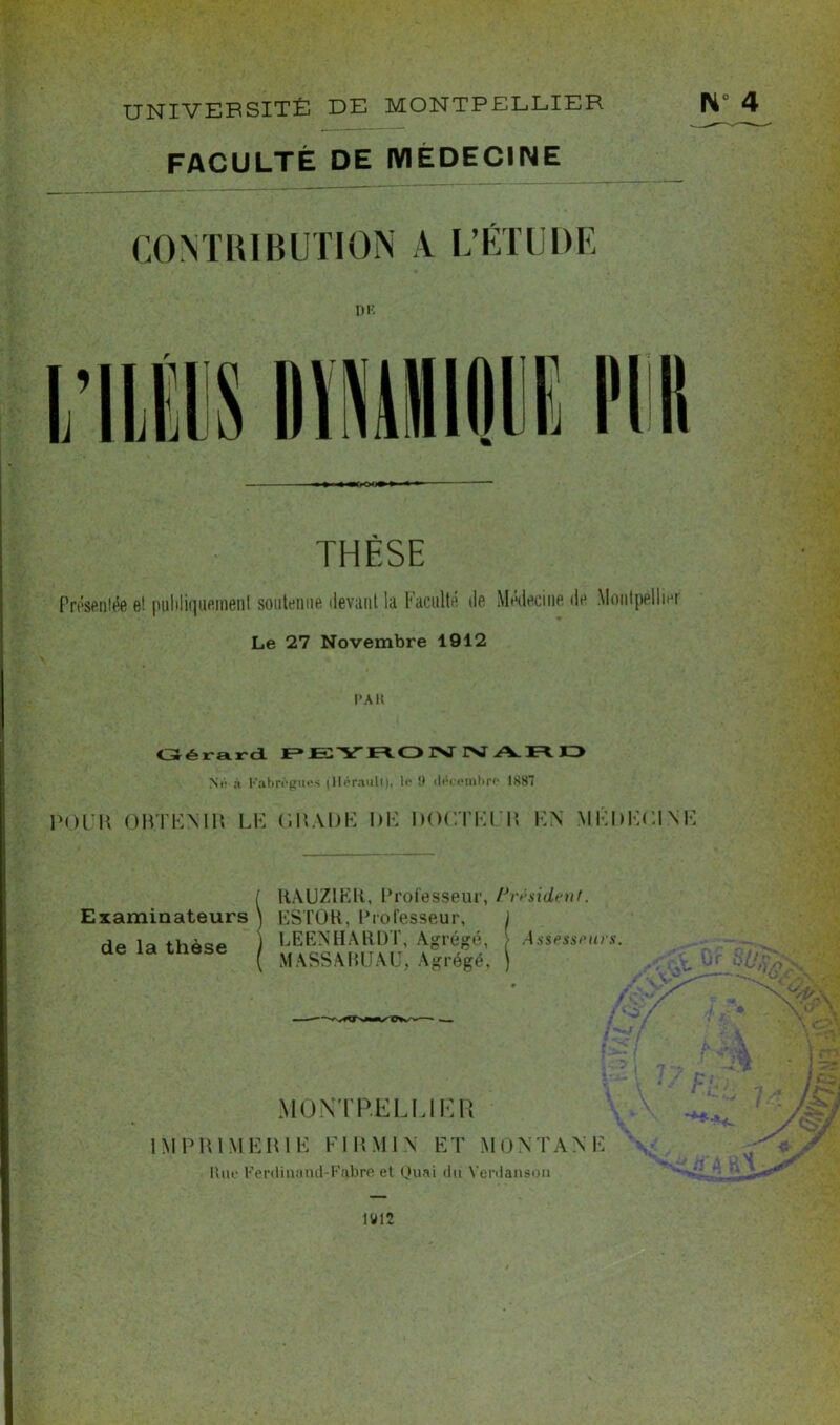 UNIVERSITÉ DE MONTPELLIER N 4 FACULTÉ DE MEDECINE CONTRIBUTION A L’ÉTUDE THÈSE Présentée e! publiquement soutenue devant la Faculté de Médecine de Montpellier Le 27 Novembre 1912 l’Alt Gérard Né à Kabrègui's (Hérault), le 9 décembre 1887 POUR OKTEMR LE GRADE DE DOCTEUR EN MÉDECINE Examinateurs de la thèse RAUZIEli, Professeur, Président. ESTOR, Professeur, J LEENHARDT, Agrégé, , Assesseurs. MASSABUAU, Agrégé, ) MONTPELLIER IMPRIMERIE FI RMI N ET MONTANE Bue Ferdina tld-Fabre et Quai du Verdansou 1912