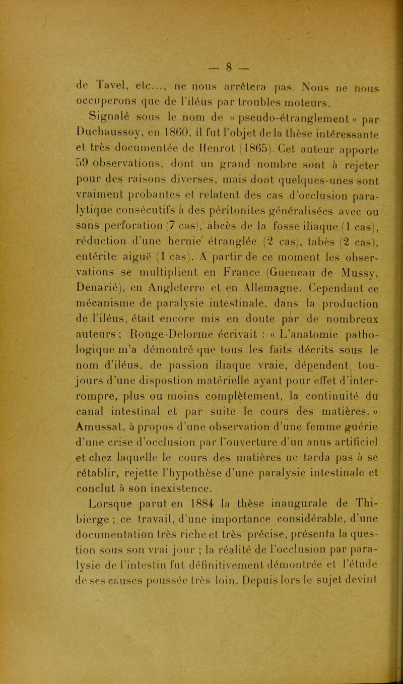 de Tavel, etc..., ne nous arrêtera pas. Nous ne nous occuperons que de l'iléus par troubles moteurs. Signalé sous le nom de «pseudo-étranglement» par Duchaussov, en 1860, il fut l’objet de la thèse intéressante et très documentée de llenrot (1865). Cet auteur apporte 59 observations, dont un grand nombre sont à rejeter pour des raisons diverses, mais dont quelques-unes sont vraiment probantes et relatent des cas d’occlusion para- lytique consécutifs à des péritonites généralisées avec ou sans perforation (7 cas), abcès de la fosse iliaque (1 cas), réduction d’une hernie étranglée (2 cas), tabès (2 cas), entérite aiguë (1 cas). A partir de ce moment les obser- vations se multiplient en France (Gueneau de Mussy, Denarié), en Angleterre et en Allemagne. Cependant ce mécanisme de paralysie intestinale, dans la production de l’iléus, était encore mis en doute par de nombreux auteurs; Rouge-Delorme écrivait : « L’anatomie patho- logique m’a démontré que tous les faits décrits sous le nom d’iléus, de passion iliaque vraie, dépendent tou- jours d’une dispostion matérielle ayant pour effet d’inter- rompre, plus ou moins complètement, la continuité du canal intestinal et par suite le cours des matières. » Amussat, à propos d’une observation d’une femme guérie d’une crise d’occlusion par l’ouverture d’un anus artificiel et chez laquelle le cours des matières ne tarda pas à se rétablir, rejette l’hypothèse d’une paralysie intestinale et conclut h son inexistence. Lorsque parut en 1884 la thèse inaugurale de T h i - bierge ; ce travail, d’une importance considérable, d’une documentation très riche et très précise, présenta la ques- tion sous son vrai jour ; la réalité de l’occlusion par para- lysie de l'intestin fut définitivement démontrée et l’étude de ses causes poussée très loin. Depuis lors le sujet devint