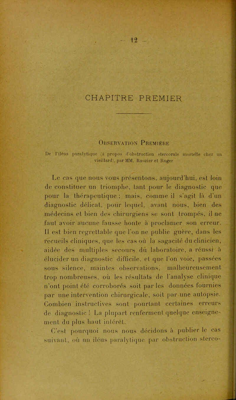 !°2 CHAPITRE PREMIER Observation Première De l’iléus paralytique (à propos d’obstruction stercorale mortelle chez un vieillard), par MM. Rauzier et Roger Le cas que nous vous présentons, aujourd’hui, est loin de constituer un triomphe, tant pour le diagnostic que pour la thérapeutique ; mais, comme il s’agit là d’un diagnostic délicat, pour lequel, avant nous, bien des médecins et bien des chirurgiens se sont trompés, il ne faut avoir aucune fausse honte à proclamer son erreur. Il est bien regrettable (pie l'on ne publie guère, dans les recueils cliniques, que les cas où la sagacité du clinicien, aidée des multiples secours du laboratoire, a réussi à élucider un diagnostic difficile, et que l'on voie, passées sous silence, maintes observations,’ malheureusement trop nombreuses, où les résultats de l’analyse clinique n’ont point été corroborés soit par les données fournies par une intervention chirurgicale, soit par une autopsie. Combien instructives sont pourtant certaines erreurs de diagnostic ! La plupart renferment quelque enseigne- ment du plus haut intérêt. C’est pourquoi nous nous décidons à publier le cas suivant, où un iléus paralytique par obstruction stéréo-