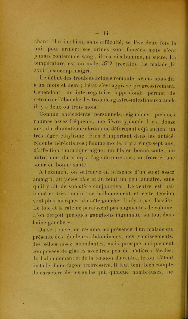 chanl : il urine bien, sans difficulté, se lève deux fois la nuil pour uriner ; ses urines sont foncées, mais n’ont jamais contenu de sang; il n’a ni albumine, ni sucre. La température est normale, 37°2 (rectale). Le malade,dit avoir beaucoup maigri. Le début des troubles actuels remonte, avons-nous dit, à un mois et demi; l’état s’est aggravé progressivement. Cependant, un interrogatoire approfondi permet de retrouver l’ébauche des troubles gastro-intestinauxactuels il v a deux ou trois mois. Comme antécédents personnels, signalons quelques rhumes assez fréquents, une fièvre typhoïde il y a douze ans, du rhumatisme chronique déformant déjà ancien, un très léger éthylisme. Rien d'important dans les antécé- cédents héréditaires ; femme morte, il y a vingt-sept ans, d’affection thoracique aiguë; un (ils en bonne santé ; un autre mort du croup à l’âge de onze ans ; un frère et une sœur en bonne santé. A l’examen, on se trouve en présence d’un sujet assez amaigri, au faciès pâle et au teint un peu jaunâtre, sans qu’il y ait de subictère conjonctival. Le ventre est bal- lonné et très tendu; ce ballonnement et cette tension sont plus marqués du côté gauche. 11 n’y a pas d’ascite. Le foie et la rate ne paraissent pas augmentés de volume. L’on perçoit quelques ganglions inguinaux, surtout dans l’aine gauche ». On se trouve, en résumé, en présence d’un malade qui présente des douleurs abdominales, des vomissements, des selles assez abondantes, mais presque uniquement composées de glaires avec très peu de matières fécales, du ballonnement et de la tension du ventre, le tout s’étant installé d’une façon progressive. 11 faut tenir bien compte du caractère de ces selles qui, quoique nombreuses, ne