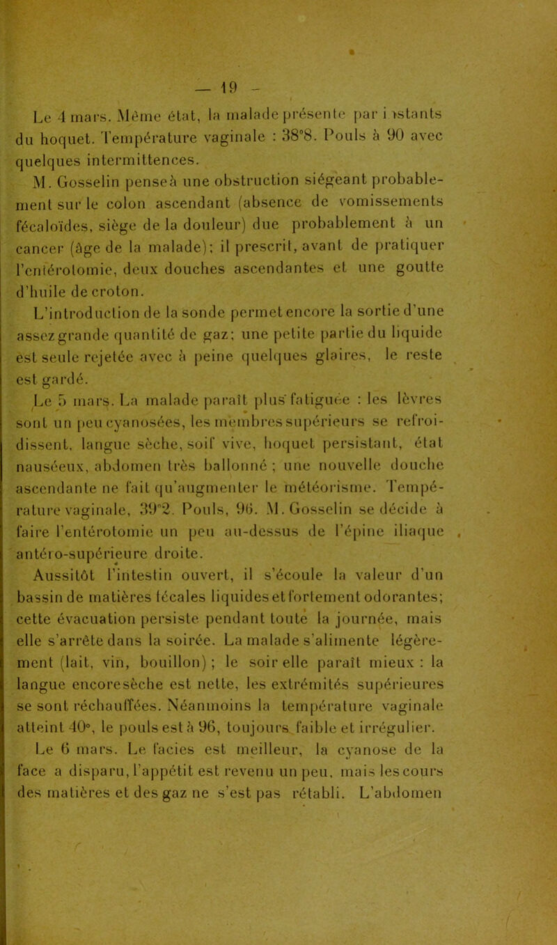 Le 4 mars. Même état, la malade présente par i estants du hoquet. Température vaginale : 38°8. Pouls à 90 avec quelques intermittences. M. Gosselin penseà une obstruction siégeant probable- ment sur le colon ascendant (absence de vomissements fécaloïdes, siège de la douleur) due probablement à un cancer (âge de la malade); il prescrit, avant de pratiquer l'entérotomie, deux douches ascendantes et une goutte d'huile de croton. L’introduction de la sonde permet encore la sortie d’une assezgrande quantité de gaz; une petite partie du liquide est seule rejetée avec à peine quelques glaires, le reste est gardé. Le 5 mars. La malade paraît plus'fatiguée : les lèvres sont un peu cyanosées, les membres supérieurs se refroi- dissent, langue sèche, soif vive, hoquet persistant, état nauséeux, abdomen très ballonné ; une nouvelle douche ascendante ne fait qu’augmenter le météorisme. Tempé- rature vaginale, 39°2. Pouls, 9(5. M. Gosselin se décide à faire l’entérotomie un peu au-dessus de l’épine iliaque . antéro-supérieure droite. Aussitôt l’intestin ouvert, il s’écoule la valeur d’un bassin de matières técales liquides et fortement odorantes; cette évacuation persiste pendant toute la journée, mais elle s’arrête dans la soirée. La malade s’alimente légère- ment (lait, vin, bouillon); le soir elle paraît mieux: la langue encoresèche est nette, les extrémités supérieures se sont réchauffées. Néanmoins la température vaginale atteint 40°, le pouls esté 96, toujours faible et irrégulier. Le 6 mars. Le faciès est meilleur, la cyanose de la face a disparu, l’appétit est revenu un peu, mais les cours des matières et des gaz ne s’est pas rétabli. L’abdomen