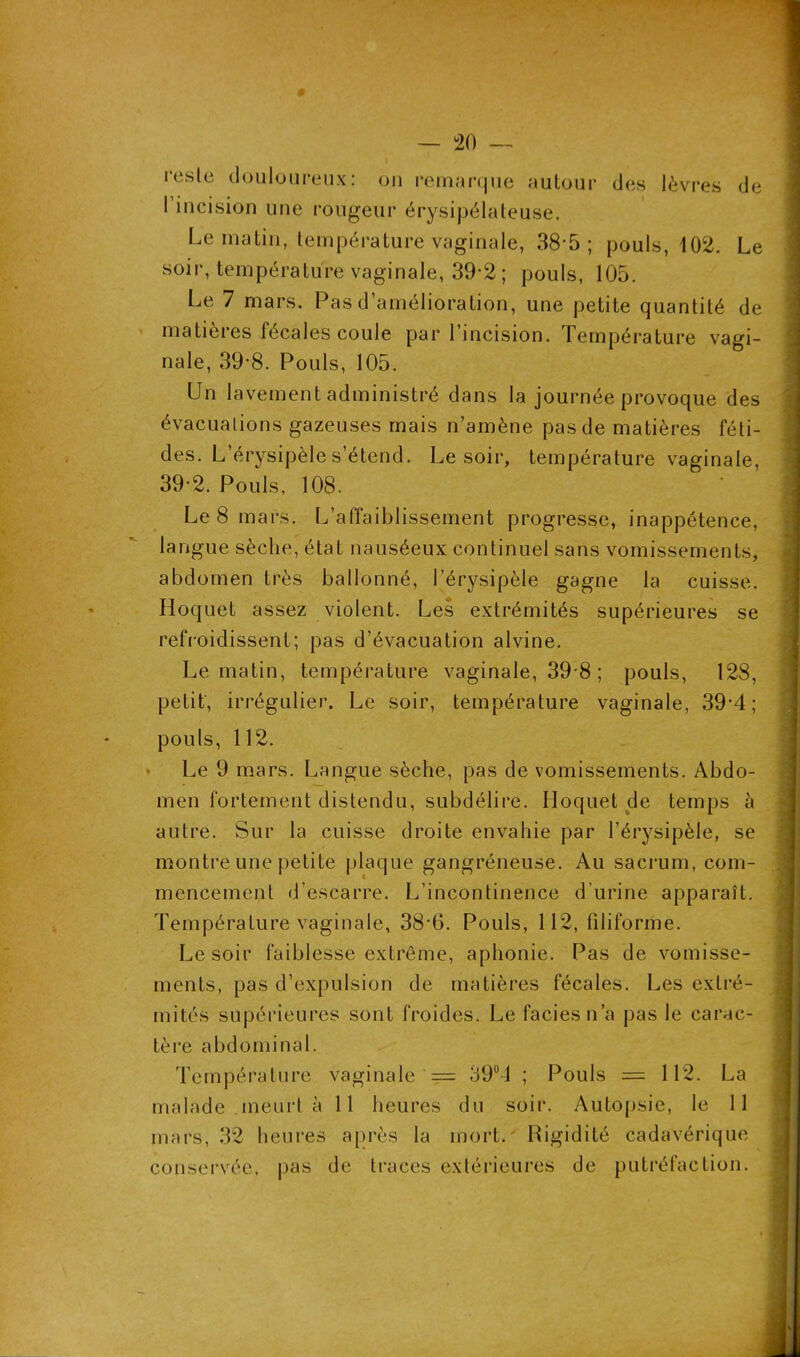 # — 20 — t reste douloureux : ou remarque autour des lèvres de 1 incision une rougeur érysipélateuse. Le matin, température vaginale, 38-5; pouls, 102. Le soir, température vaginale, 39*2 ; pouls, 105. Le 7 mars. Pas d’amélioration, une petite quantité de matières fécales coule par l’incision. Température vagi- nale, 39-8. Pouls, 105. Un lavement administré dans la journée provoque des évacuations gazeuses mais n’amène pas de matières féti- des. L’érysipèle s’étend. Le soir, température vaginale, 392. Pouls, 108. Le 8 mars. L’affaiblissement progresse, inappétence, langue sèche, état nauséeux continuel sans vomissements, abdomen très ballonné, l’érysipèle gagne la cuisse. Hoquet assez violent. Les extrémités supérieures se refroidissent; pas d’évacuation alvine. Le matin, température vaginale, 39 8 ; pouls, 128, petit', irrégulier. Le soir, température vaginale, 39-4; pouls, 112. Le 9 mars. Langue sèche, pas de vomissements. Abdo- men fortement distendu, subdélire. Hoquet de temps à autre. Sur la cuisse droite envahie par l’érysipèle, se montre une petite plaque gangréneuse. Au sacrum, com- mencement d’escarre. L'incontinence d’urine apparaît. Température vaginale, 38-6. Pouls, 112, filiforme. Le soir faiblesse extrême, aphonie. Pas de vomisse- ments, pas d’expulsion de matières fécales. Les extré- mités supérieures sont froides. Le faciès n’a pas le carac- tère abdominal. Température vaginale == 39°4 ; Pouls = 112. La malade meurt à 11 heures du soir. Autopsie, le 11 mars, 32 heures après la mort. Higidité cadavérique conservée, pas de traces extérieures de putréfaction.