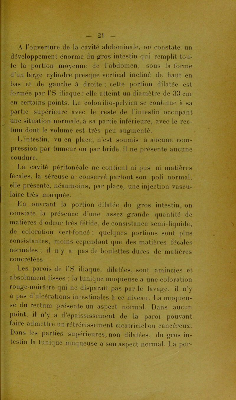 A l’ouverture de la cavité abdominale, on constate un développement énorme du gros intestin rpii remplit tou- te la portion moyenne de l’abdomen, sous la forme d’un large cylindre presque vertical incliné de haut en bas et de gauche à droite ; cette portion dilatée est formée par l’S iliaque : elle atteint un diamètre de 33 cm en certains points. Le colon ilio-pelvien se continue à sa partie supérieure avec le reste de l’intestin occupant une situation normale, à sa partie inférieure, avec le rec- tum dont le volume est très peu augmenté. L’intestin, vu en place, n’est soumis à aucune com- pression par tumeur ou par bride, il ne présente aucune coudure. La cavité péritonéale ne contient ni pus ni matières fécales, la séreuse a conservé partout son poli normal, elle présente, néanmoins, par place, une injection vascu- laire très marquée. Lu ouvrant la portion dilatée du gros intestin, on constate la présence d’une assez grande quantité de matières d’odeur très fétide, de consistance semi-liquide, de coloration vert-foncé ; quelques portions sont plus consistantes, moins cependant que des matières fécales normales ; il n’y a pas de boulettes dures de matières concrétées. Les parois de 1 S iliaque, dilatées, sont amincies et absolument lisses ; la tunique muqueuse a une coloration rouge-noirâtre qui ne disparaît pas par.le lavage, il n’y a pas d ulcérations intestinales à ce niveau. La muqueu- se du rectum présente un aspect normal. Dans aucun point, il n y a d épaississement de la paroi pouvant faire admettre un rétrécissement cicatriciel ou cancéreux. Dans les parties supérieures, non dilatées, du gros in- testin la tunique muqueuse a son aspect normal. La por-