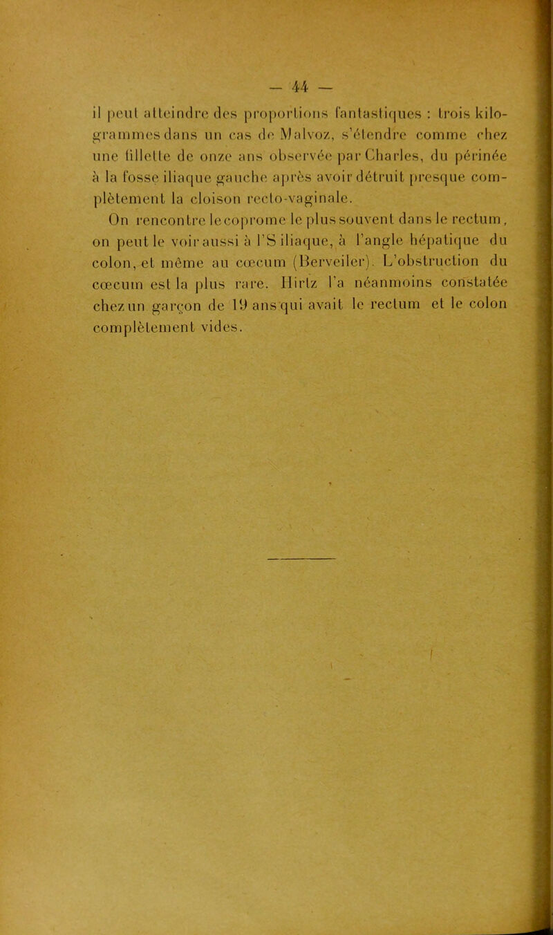 il peut atteindre des proportions fantastiques : trois kilo- grammes dans un cas de Malvoz, s’étendre comme chez une tillelte de onze ans observée par Charles, du périnée à la fosse iliaque gauche après avoir détruit presque com- plètement la cloison recto-vaginale. On rencontre lecoprome le plus souvent dans le rectum, on peut le voiraussi à l’S iliaque, à l’angle hépatique du colon, et même au cæcum (Berveiler). L’obstruction du cæcum est la plus rare. Hirtz l’a néanmoins constatée chez un garçon de 19 ans qui avait le rectum et le colon complètement vides.