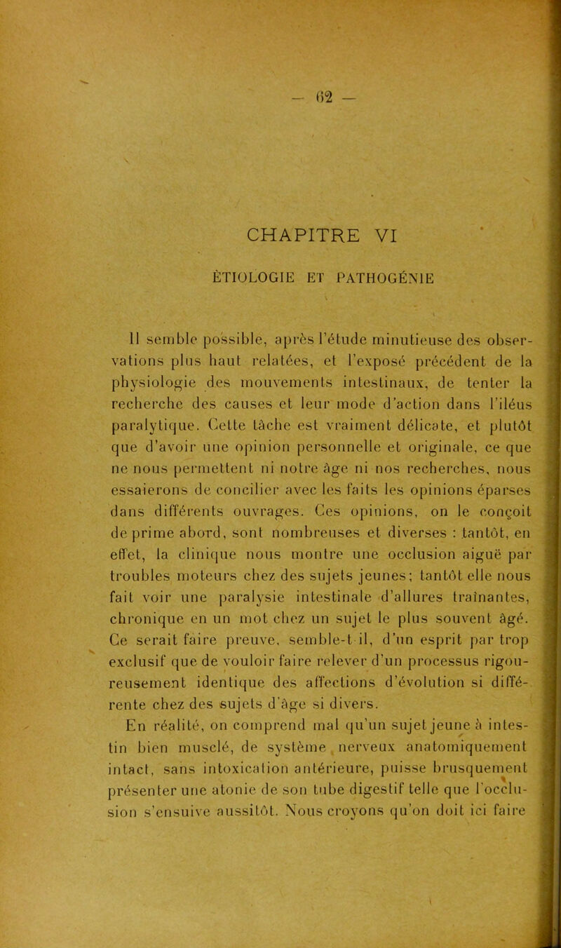 02 — CHAPITRE VI ÉTIOLOGIE ET PATHOGÉNIE 11 semble possible, après l’étude minutieuse des obser- vations plus haut relatées, et l’exposé précédent de la physiologie des mouvements intestinaux, de tenter la recherche des causes et leur mode d’action dans l’iléus paralytique. Cette tâche est vraiment délicate, et plutôt que d’avoir une opinion personnelle et originale, ce que ne nous permettent ni notre âge ni nos recherches, nous essaierons de concilier avec les faits les opinions éparses dans différents ouvrages. Ces opinions, on le conçoit de prime abord, sont nombreuses et diverses : tantôt, en effet, la clinique nous montre une occlusion aiguë par troubles moteurs chez des sujets jeunes; tantôt elle nous fait voir une paralysie intestinale d’allures traînantes, chronique en un mot chez un sujet le plus souvent âgé. Ce serait faire preuve, semble-t-il, d’un esprit par trop exclusif que de vouloir faire relever d'un processus rigou- reusement identique des affections d’évolution si diffé- rente chez des sujets d’âge si divers. En réalité, on comprend mal qu’un sujet jeune à intes- tin bien musclé, de système nerveux anatomiquement intact, sans intoxication antérieure, puisse brusquement présenter une atonie de son tube digestif telle que l’occlu- sion s’ensuive aussitôt. Nous croyons qu’on doit ici faire