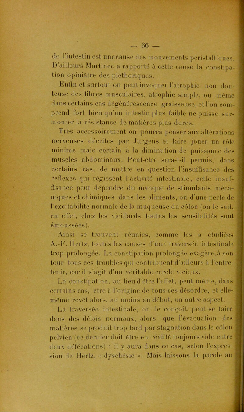 de I intestin est unecause des mouvements péristaltiques. D ailleurs Martinec a rapporté à cette cause la constipa- tion opiniâtre des pléthoriques. Enfin et surtout on peut invoquer l’atrophie non dou- teuse des libres musculaires, atrophie simple, ou même dans certains cas dégénérescence graisseuse, et l'on com- prend fort bien qu’un intestin plus faible ne puisse sur- monter la résistance de matières plus dures. Très accessoirement on pourra penser aux altérations nerveuses décrites par durgens et faire jouer un rôle minime mais certain à la diminution de puissance des muscles abdominaux. Peut-être sera-t-il permis, dans certains cas, de mettre en question l’insuffisance des réflexes qui régissent l’activité intestinale, cette insuf- fisance peut dépendre du manque de stimulants méca- niques et chimiques dans les aliments, ou d’une perte de l’excitabilité normale de la muqueuse du côlon (on le sait, en effet, chez les vieillards toutes les sensibilités sont émoussées). Ainsi se trouvent réunies, comme les a étudiées A.-F. Hertz, toutes les causes d’une traversée intestinale trop prolongée. La constipation prolongée exagère,à son tour tous ces troubles qui contribuent d’ailleurs à l’entre- tenir, car il s’agit d’un véritable cercle vicieux. La constipation, au lieu d’être l’effet, peut même, dans certains cas, être à l’origine de tous ces désordre, et elle- même revêt alors, au moins au début, un autre aspect. La traversée intestinale, on le conçoit, peut se faire dans des délais normaux, alors que l’évacuation des matières se produit trop tard par stagnation dans le côlon pelvien (ce dernier doit être en réalité toujours vide entre deux défécations) : il y aura dans ce cas, selon l’expres- sion de Hertz, « dyschésie ». Mais laissons la parole au