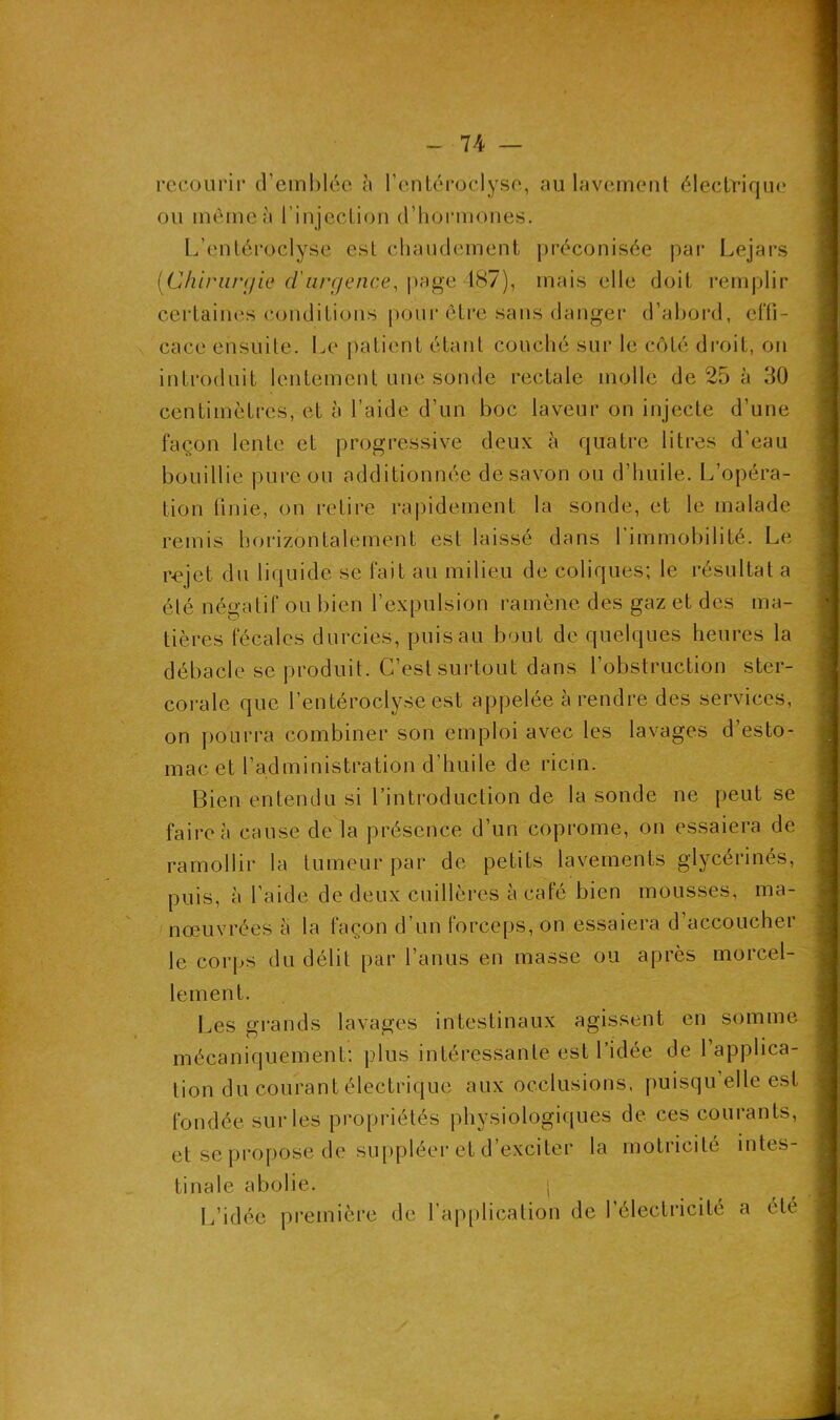 recourir d'emblée à l’entéroclyse, au lavement électrique ou même à l’injection d’hormones. L’entéroclyse est chaudement préconisée par Lejars [Chirurgie d'urgence, page 487), mais elle doit remplir certaines conditions pour être sans danger d’abord, effi- cace ensuite. Le patient étant couché sur le côté droit, on introduit lentement une sonde rectale molle de 25 à 30 centimètres, et à l’aide d’un boc laveur on injecte d’une façon lente et progressive deux à quatre litres d’eau bouillie pure ou additionnée de savon ou d’huile. L’opéra- tion finie, on retire rapidement la sonde, et le malade remis horizontalement est laissé dans l’immobilité. Le rejet du liquide se fait au milieu de coliques; le résultat a été négatif ou bien l’expulsion ramène des gaz et des ma- tières fécales durcies, puis au bout de quelques heures la débâcle se produit. C’est surtout dans l’obstruction ster- corale que l’entéroclyse est appelée à rendre des services, on pourra combiner son emploi avec les lavages d’esto- mac et l’administration d’huile de ricin. Bien entendu si l’introduction de la sonde ne peut se faire à cause de la présence d’un coprome, on essaiera de ramollir la tumeur par de petits lavements glycérinés, puis, à l’aide de deux cuillères à café bien mousses, ma- nœuvrées a la façon d’un forceps, on essaiera d’accoucher le corps du délit par l’anus en masse ou après morcel- lement. Les grands lavages intestinaux agissent en somme mécaniquement: plus intéressante est l’idée de l’applica- tion du courant électrique aux occlusions, puisqu elle est fondée sur les propriétés physiologiques de ces courants, et se propose de suppléer et d’exciter la motricité intes- tinale abolie. | L’idée première de l’application de l’électricité a été