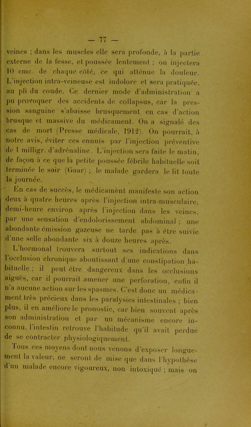veines ; dans les muscles elle sera profonde, à la partie externe de la fesse, et poussée lentement ; on injectera 10 cmc. de chaque côté, ce qui atténue la douleur. L’injection intra-veineuse est indolore et sera pratiquée, au pli du coude. Ce dernier mode d’administration a pu provoquer des accidents de collapsus, car la pres- sion sanguine s’abaisse brusquement en cas d’action brusque et massive du médicament. On a signalé des cas de mort (Presse médicale, 1912). On pourrait, à notre avis, éviter ces ennuis par l injection préventive de 1 milligr. d’adrénaline. L’injection sera faite le matin, de façon à ce que la petite poussée fébrile habituelle soit terminée le soir (Gaar) ; le malade gardera le lit toute la journée. Ln cas de succès, le médicament manifeste son action deux à quatre heures après l’injection intra-musculaire, demi-heure environ après l’injection dans les veines, par une sensation d’endolorissement abdominal ; une abondante émission gazeuse ne tarde pas à être suivie d une selle abondante six à douze heures après. L’hormonal trouvera surtout ses indications dans l’occlusion chronique aboutissant d’une constipation ha- bituelle ; il peut être dangereux dans les occlusions aiguës, car il pourrait amener une perforation, enlin il n a aucune action sur les spasmes. C’est donc un médica- ment très précieux dans les paralysies intestinales ; bien plus, il en améliore le pronostic, car bien souvent après son administration et par un mécanisme encore in- connu, l’intestin retrouve l’habitude qu’il avait perdue de se contracter physiologiquement. Ions ces moyens dont nous venons d’exposer longue- ment la valeur, ne seront de mise que dans l’hypothèse d un malade encore vigoureux, non intoxiqué ; mais on