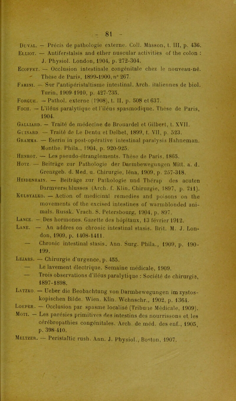 Duval. — Précis de pathologie externe. Coll. Masson, t. III, p. 436. Elliot. — Antiferslalsis and ether nuscular activities of the colon : J. Physiol. London, 1904, p. 272-304. Ecoffet. — Occlusion intestinale congénitale chez le nouveau-né. Thèse de Paris, 1899-1900, n° 267. Farini. — Sur l’antipéristaltisme intestinal. Arch. italiennes de biol. Turin, 1909 1910, p. 427-235. Forgue. — Pathol, externe (1908), t. II, p. 508 et 637. Focn. — L’iléus paralytique et l’iléus spasmodique. Thèse de Paris, 1904. Galliard. — Traité de médecine de Brouardel et Gilbert, t. XVII. Gllnard. — Traité de Le Dentu et Delbet, 1899, t. VII, p. 523. Gramma. — Eserin in post-opérative intestinal paralysis Hahneman. Monthe. Phila., 1904, p. 920-925. Henrot. — Les pseudo-étranglements. Thèse de Paris. 1865. Horz. — Beitrâge zur Pathologie der Darmbewegungen Milt. a. d. Grenzgeb. d. Med. u. Chirurgie. Iéna, 1909, p. 257-318. Heidekhain. — Beitrâge zur Pathologie und Thérap des acuten Darmversihlusses (Arch. f. Klin. Chirurgie, 1897, p. 2il). Kulbyalko. — Action of médicinal remedies and poisons on the movements of the excised intestines of warmblonded ani- mais. Russk. Vrach. S. Petersbourg, 1904, p. 897. Lance. — Des hormones. Gazette des hôpitaux, 13 février 1912. Lane. — An addres on chronic intestinal stasis. Brit. M. J. Lon- don, 1909, p. 1408-1411, — Chronic intestinal stasis. Ann. Surg. Phila., 1909, p. 190- 199. Lejars. — Chirurgie d'urgence, p. 455. — Le lavement électrique. Semaine médicale, 1909. Trois observations d iléus paralytique : Société de chirurgie, 1897-1898. Latzko. Ueber die Beobachtung von Darmbewegungen im zystos- kopischen Bilde. Wien. Klin. Wchnschr., 1902, p. 1364. Loeper. — Occlusion par spasme localisé (Tribune Médicale, 1909). Moti. — Les parésies primitives des intestins des nourrissons et les cérébropathies congénitales. Arch. de méd. des enf., 1905, p. 398-410. Meltzer. — Perislaltic rush. Ann. J. Physiol., Boston, 1907.