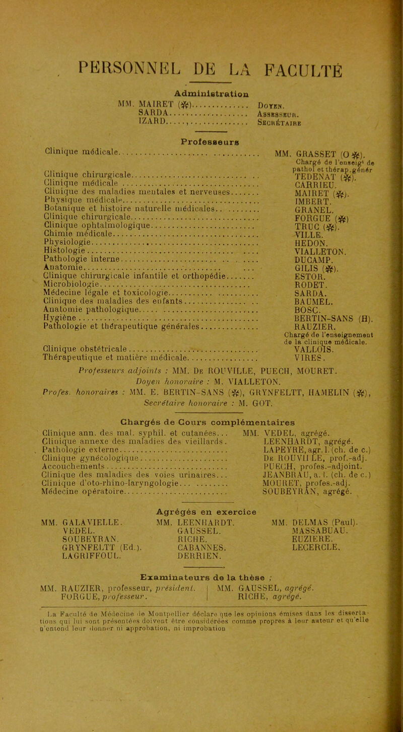 PERSONNEL DE I^A FACULTÉ Administration MM. MAIRET m Doyen. SARDA AssKSSBüit. IZARD Sbchétaihe Clinique médicale. Professeurs Clinique chirurgicale Clinique médicale Clinique des maladies mentales et nerveuses Physique médicale Botanique et histoire naturelie médicales.. . Clinique chirurgicale Clinique ophtalmologique Chimie médicale Physiologie Histologie Pathologie interne Anatomie ■ Clinique chinirgicale infantile et orthopédie. Microbiologie Médecine légale et toxicologie Clinique des maladies des enfants Anatomie pathologique Hygiène Pathologie et thérapeutique générales Clinique obstétricale Thérapeutique et matière médica.le MM. GRASSET (O*). Chargé de l’onseig* de pathol et thérap.génér TEDENAT {*). CARRIEÜ. MAIRET (*). IMBERT. GRANEL. FORGUE (îft*) TRUC (*). VILLE. HEDON. VIALLETON. DU CAMP. GILIS ESTOR. RODET. SARDA. BAUMEL. BOSC. BERTIN-SANS (fl). RAUZIER. Chargé de l'enseignement de la clinique médicale. VALLOIS. VIRES. Professeurs adjoints : MM. De ROUVILLE, PUECH, MOURET. Doyen honoraire : M. VIALLETON. Profes. honoraires : MM. E. BERTIN-SANS GRYNFELTT, IIAMELIN (^), Secrétaire honoraire : M. GOT. Chargés de Cours complémentaires Clinique ann. de.s mal. syphil. et cutanées... MM. VEDEL, agrégé. Clinique annexe des maladies des vieillards. LEENH.ARDT, agrégé. . Pathologie externe LAPEYRE.agr. l.(ch. de c.) Clinique gynécologique De ROUVIJ LE, prof.-adj. Accouchements PUECH, profes.-adjoint. Clinique des maladies des voies urinaires... JEANBR.AU, a. I. (ch. de c.) IXXllXV/ O U J • Médecine opératoire SOUBEYRAN, agrégé. . \ Agrégés en exercice MM. GALAVIELLE. MM. LEENHARDT. MM. DELMAS (Paul). VEDEL. GAUSSEL. MASSABUAU. SOUBEYRAN. RICHE. EUZIERE. GRYNFELTT (Ed.). CABANNES. LECERCLE. LAGRIFFOUL. DERRIEN. Examinateurs de la thèse ; MM. RAUZIER, profe.sseur, président. I MM. GAUSSEL, agrégé. FORGUE, p/'o/esseur. | RICHE, agrégé. La Paciillé de Médecine do Montpellier déclare que les opinions émises dans les disserta- tions qui lui sont présentées doivent être considérées comme propres à leur autour et qu’elle n’onlond leur donner ni approbation, ni improbation