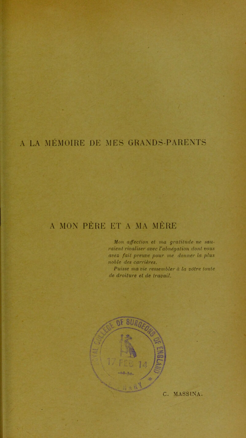 A LA MÉMOIRE DE MES GRANDS-PARENTS A MON PÈRE ET A MA MÈRE Mon affection et ma gratitude ne. sau- raient l'ioaliser avec Vabnégation dont vous avez fait preuve pour me donner la plus noble des carrières. Puisse ma vie ressembler à la vôtre toute de droiture et de travail.