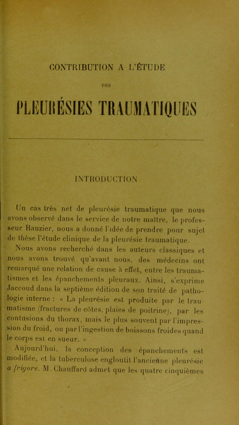 CONTRIBUTION A I,'ÉTUDE DES r IMHODUCTiON Un cas très net de pleurésie traumatique que nous avons observé dans le service de notre maître, le profes- seur Rauzier, nous a donné l’idée de prendre pour sujet de thèse l’étude clinique de la pleurésie traumatique. , • Nous avons recherché dans les auteurs classiques et j nous avons trouvé qu’avant nous, des médecins ont I lemaïqué une relation de cause è etîet, entre les trauma- “ tismes et les épanchements pleuraux. Ainsi, s’exprime Jaccoud dans la septième édition de son traité de patho- : logie interne : « La pleurésie est produite par le trau- 1 matisme (fractures de cotes, plaies de poitrine], par les : contusions du thorax, mais le plus souvent par l’impres- i siondutioid, ou par 1 ingestion de boissons froides quand ' le corps est en sueur, d Aujourd hui, la conception des épanchements est I moditiée, et la tuberculose engloutit l’ancienne jileurésie ' ^ Ififjore. M. Chauflard admet que les quatre cinquièmes