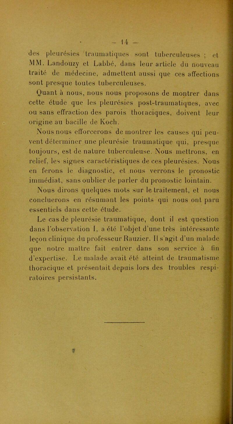 des pleurésies IraiimaLiqiies sont Luherciileuses ; et MM. Landouzy et Labbé, dans leur article du nouveau traité de médecine, admettent aussi que ces affections sont presque toutes tuberculeuses. Quant à nous, nous nous proposons de montrer dans cette étude que les pleurésies post-traumatiques, avec ou sans effraction des parois thoraciques, doivent leur origine au bacille de Koch. Nous nous efforcerons de montrer les causes qui peu- vent déterminer une pleurésie traumatique qui, presque toujours, est de nature tuberculeuse. Nous mettrons, en relief, les signes caractéristiques de ces pleurésies. Nous en ferons le diagnostic, et nous verrons le pronostic immédiat, sans oublier de parler du pronostic lointain. Nous dirons quelques mots sur le traitement, et nous concluerons en résumant les points qui nous ont paru essentiels dans cette étude. Le cas de pleurésie traumatique, dont il est question dans l’observation I, a été l’objet d’une très intéressante leçon clinique du professeur Rauzier. Il s’agit d’un malade que notre maître fait entrer dans son service à (in d’expertise. Le malade avait été atteint de traumatisme thoracique et présentait depuis tors des troubles respi- ratoires persistants. 9