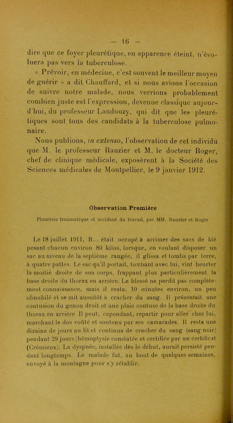 dire que ce foyer pleurétique, en apparence éteint, n’évo- luera pas vers la tuberculose. « Prévoir, en médecine, c’est .souvent le meilleur moyen de guérir » a dit Chauffard, et si nous avions l’occasion de suivre notre malade, nous verrions probablement combien juste est l’expression, devenue classique aujour- d’hui, du professeur Landouzy. qui dit que les pleuré- tiques sont tous des candidats h la tuberculose pulmo- naire. Nous publions, in extenso, l’observation de cet individu que M. le professeur Rauzier et M. le docteur Roger, chef de clinique médicale, exposèrent à la Société des Sciences médicales de Montpellier, le 9 janvier 1912. Observation Première Pleurésie traumatique et accident du travail, par MM. Rauzier et Roger Le 18 juillet 1911, B... était occupé à arrimer des sacs de blé pesant chacun environ 80 kilos, lorsque, en voulant disposer un sac au niveau de la septième rangée, il glissa et tomba par terre, à quatre pattes. Le sac qu’il portait, tombant avec lui, vint heurter la moitié droite de son corps, frappant plus particulièrement la base droite du thorax en arrière. Le blessé ne perdit pas complète- ment connaissance, mais , il resta, 10 minutes environ, un peu obnubilé et se mit aussitôt à cracher du sang. H présentait une contusion du genou droit et une plaie contuse de la base droite du thorax en arrière II peut, cependant, repartir pour aller chez lui, marchant le dos voûté et soutenu par ses camarades. 11 resta une dizaine de jours au lit et continua de cracher du sang (sang noir) pendant 29 jours (hémoptysie constatée et certifiée par un certificat (Crémieux). La dyspnée, installée dès le début, aurait persisté pen- dant longtemps. Le malade fut, au bout de quelques semaines, envoyé à la montagne pour s’y rétablir.