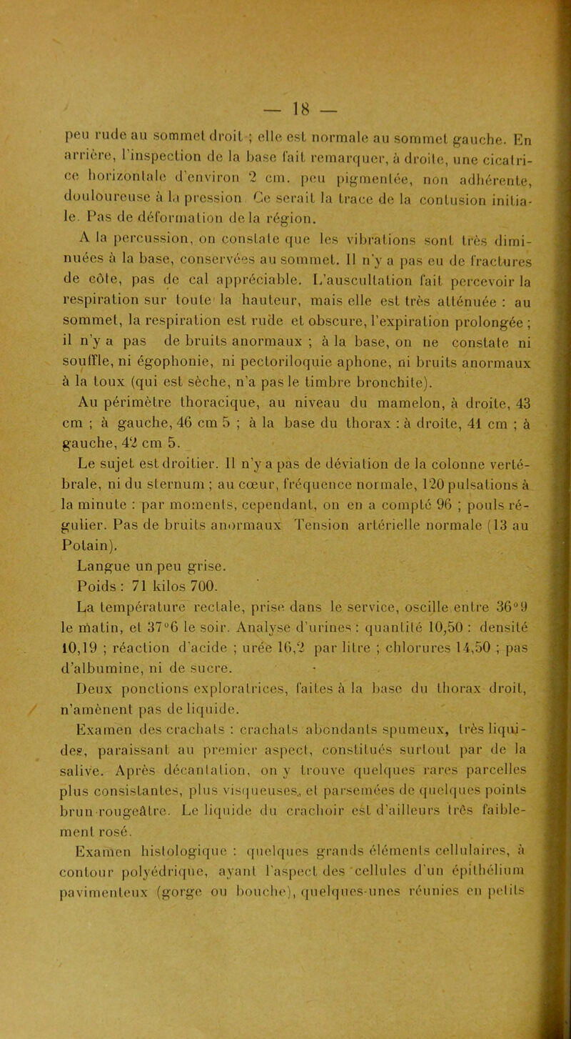 peu rude au sommet droit ; elle est normale au sommet gauche. En arrière, l’inspection de la base fait remarquer, à droite, une cicatri- ce horizontale d’environ 2 cm. peu pigmentée, non adhérente, douloureuse à la pression Ce serait la trace de la contusion initia- le. Pas de déformation delà région. A la i^ercussion, on constate que les vibrations sont très dimi- nuées à la base, conservées au sommet. 11 n’y a pas eu de fractures de côte, pas de cal appréciable. L’auscultation fait percevoir la respiration sur toute'la hauteur, mais elle est très atténuée: au sommet, la respiration est rude et obscure, l’expiration prolongée ; il n’y a pas de bruits anormaux ; à la base, on ne constate ni soutrie, ni égophonie, ni pecLoriloquie aphone, ni bruits anormaux à la toux (qui est sèche, n’a pas le timbre bronchite). Au périmètre thoracique, au niveau du mamelon, à droite, 43 cm ; à gauche, 46 cm 5 ; à la base du thorax : à droite, 41 cm ; à gauche, 42 cm 5. Le sujet est droitier. 11 n’y a pas de déviation de la colonne verté- brale, ni du sternum ; au cœur, fréquence normale, 120 pulsations à la minute : par moments, cependant, on en a compté 96 ; pouls ré- gulier. Pas de bruits anormaux Tension artérielle normale (13 au Potain), Langue un peu grise. Poids : 71 kilos 700. La température rectale, prise dans le service, oscille entre 36°9 le rôatin, et 37°6 le soir. Analyse d’urines: quantité 10,50 : densité 10,19 ; réaction d’acide ; urée 16,2 par litre ; chlorures 14,50 ; pas d’albumine, ni de sucre. Deux ponctions exploratrices, faites à la base du thorax droit, n’amènent pas de liquide. Examen des crachats : crachats abondants spumeux, trèsliqiü- deg, paraissant au premiei’ aspect, constitués surtout par de la salive. Après décantation, on y trouve quel((ues rares parcelles plus consistantes, plus vis([ueuses., et parsemées de quelques points brun rougeâtre. Le liquide du crachoir est irailleurs très faible- ment rosé. Examen histologique : quelques grands éléments cellulaires, à contour polyédiTjue, ayant l’aspect des'cellules d'un épithélium pavimenteux (gorge ou bouche), quelques-unes réunies en i)etits