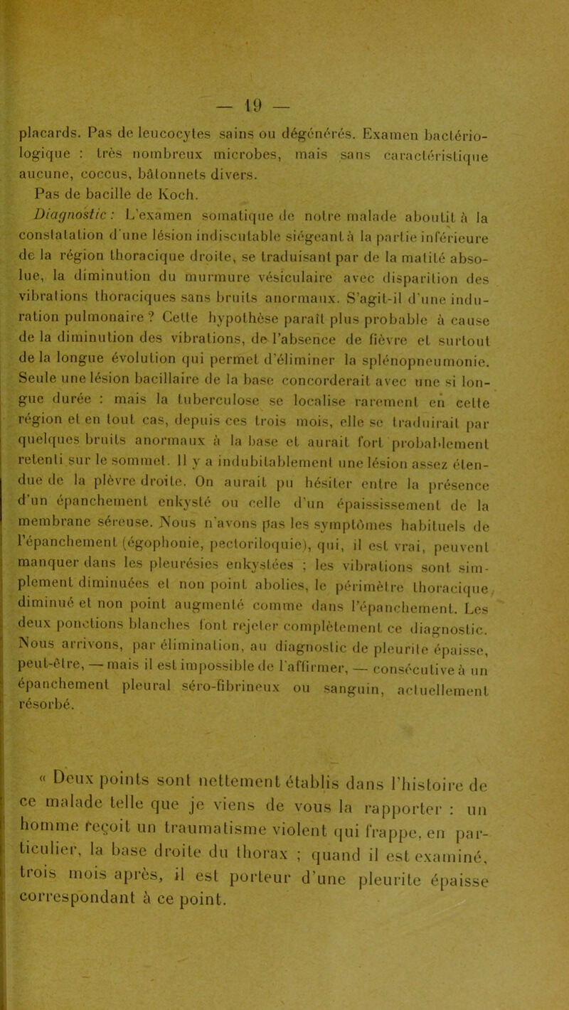 placards. Pas de leucocytes sains ou dégciK'u’és. Examen bactério- logicjue : très nombreux microbes, mais sans caractéristique aucune, coccus, bâtonnets divers. Pas de bacille de Koch. Diagnostic: L’examen somatique de notre malade aboulil â la constatation d'une lésion indiscutable siégeant à la partie inférieure de la région thoracique droite, se traduisant par de la matité abso- lue, la diminution du murmure vésiculaire avec disparition des vibrations thoraciques sans bruits anormaux. S’agit-il d'une indu- ration pulmonaire? Celte hypothèse paraît plus probable à cause de la diminution des vibrations, de l’absence de fièvre et surtout delà longue évolution qui permet d’éliminer la splénopneumonie. Seule une lésion bacillaire de la base concorderait avec une si lon- I gue durée : mais la tuberculose se localise rarement en celte : région et en tout cas, depuis ces trois mois, elle se traduirait par i quelques bruits anormaux à la hase et aurait fort probaldement retenti sur le sommet. 11 y a indubitablement une lésion assez éten- due de la plevic droite. On aurait jiu hésiter entre la jirésence d un épanchement enkysté ou celle d’un épaississement de la membiane séieuse. JSous n avons pas les .svmptômes habituels de répanchement (égophonie, i)eclorilo(iuie), (pii, il est vrai, peuvent I manquer dans les pleurésies enkystées ; les vibrations sont sim- j plement diminuées et non point abolies, le périmètre thoracique. ; diminué et non point augmenté comme dans l’épanchement. Les i: deux ponctions blanches tout rejeter complètement ce diagnostic, î Nous arrivons, par élimination, au diagnostic de pleurite épaisse, |: peut-être, — mais il est impossible de l’affirmer, — con.sécutive à un ! épanchement pleural .séro-fibrineux ou sanguin, actuellement ! résorbé. « Deux points sont nettement établis dans l’histoire de ce malade telle que je viens de vous la rapjiortei- : un homme reçoit un traumatisme violent ijui frappe, en par- ticulier, la base droite du thorax ; quand il est examiné, trois mois après, il est poideur d’une pleurite épaisse correspondant à ce point.
