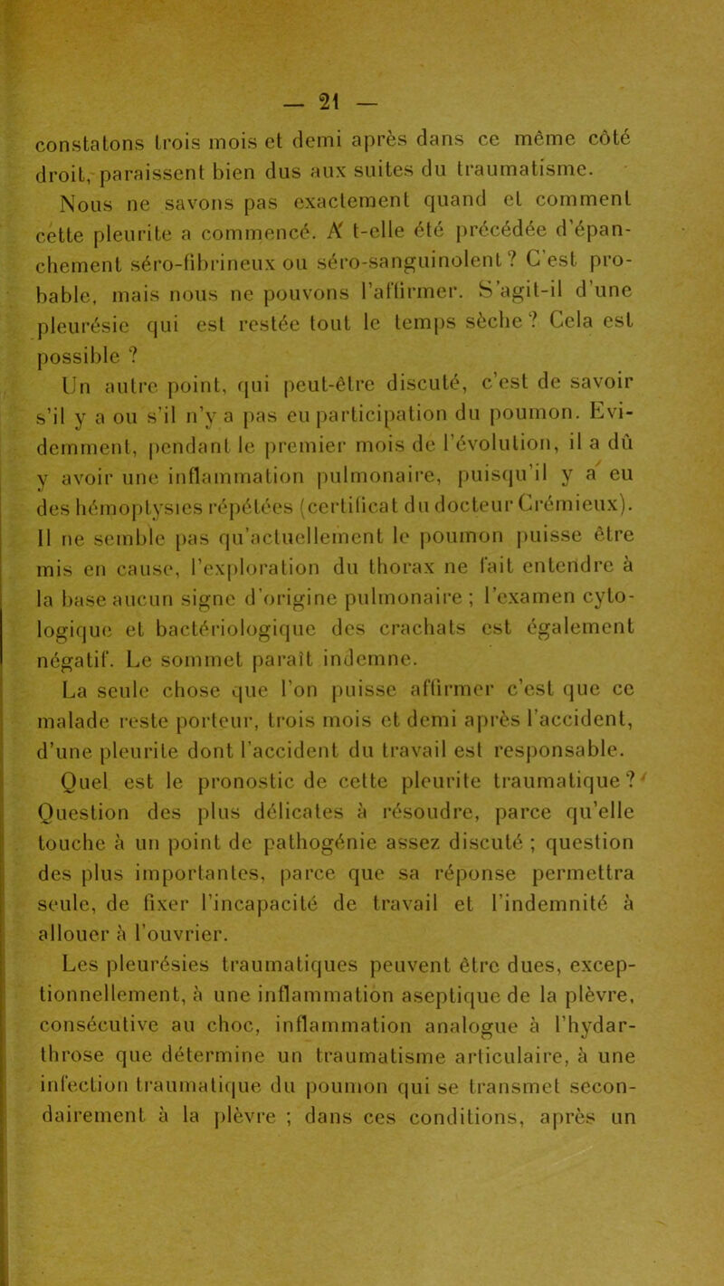 constatons trois mois et demi après dans ce même côté droit, paraissent bien dus aux suites du traumatisme. Nous ne savons pas exactement quand et comment cette pleurite a commencé. K t-elle été précédée d’épan- chement séro-fil)rineux ou séro-sanguinolent ? G est pro- bable, mais nous ne pouvons l’artirmer. S’agit-il d’une pleurésie qui est restée tout le temps sèche? Cela est possible ? Un autre point, fjui peut-être discuté, c’est de savoir s’il y a ou s’il n’y a pas eu participation du poumon. Evi- demment, pendant le j)remier mois de révolution, il a dû y avoir une inflammation pulmonaii’e, puis(ju’il y a eu des hémoptysies répétées (certiücat du docteur Ci'émieux). 11 ne semble [>as qu’actuellement le jioumon juiisse être mis en cause, l’exploration du thorax ne lait entendre à la base aucun signe d’origine pulmonaire; l’examen cyto- logique et bactériologique des crachats est également négatif. Le sommet paraît indemne. La seule chose que l’on puisse aftirmer c’est que ce malade reste porteur, trois mois et demi après l’accident, d’une pleurite dont l’accident du travail est responsable. Quel est le pronostic de cette pleurite li'aumatique ? ' Question des plus délicates à résoudre, parce qu’elle touche à un point de pathogénie assez discuté ; question des plus importantes, parce que sa réponse permettra seule, de fixer l’incapacité de travail et l’indemnité à ; allouer à l’ouvrier. Les pleurésies traumatiques peuvent être dues, excep- tionnellement, à une inflammation aseptique de la plèvre, consécutive au choc, inflammation analogue à l’hydar- tlirose que détermine un traumatisme articulaire, h une I infection traumati(jue du j)oumon qui se transmet secon- dairement à la j)lèvi‘e ; dans ces conditions, après un i